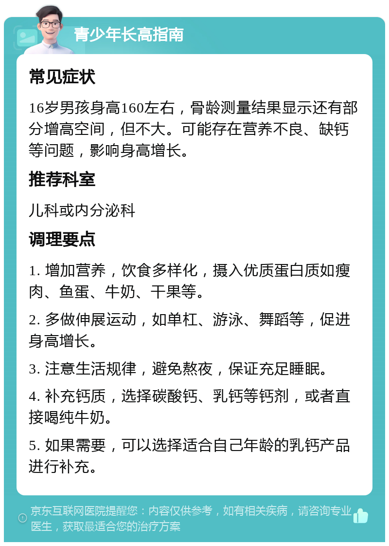 青少年长高指南 常见症状 16岁男孩身高160左右，骨龄测量结果显示还有部分增高空间，但不大。可能存在营养不良、缺钙等问题，影响身高增长。 推荐科室 儿科或内分泌科 调理要点 1. 增加营养，饮食多样化，摄入优质蛋白质如瘦肉、鱼蛋、牛奶、干果等。 2. 多做伸展运动，如单杠、游泳、舞蹈等，促进身高增长。 3. 注意生活规律，避免熬夜，保证充足睡眠。 4. 补充钙质，选择碳酸钙、乳钙等钙剂，或者直接喝纯牛奶。 5. 如果需要，可以选择适合自己年龄的乳钙产品进行补充。