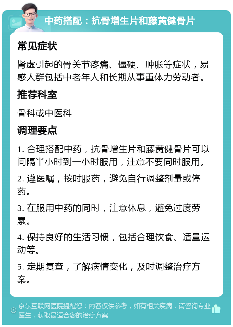 中药搭配：抗骨增生片和藤黄健骨片 常见症状 肾虚引起的骨关节疼痛、僵硬、肿胀等症状，易感人群包括中老年人和长期从事重体力劳动者。 推荐科室 骨科或中医科 调理要点 1. 合理搭配中药，抗骨增生片和藤黄健骨片可以间隔半小时到一小时服用，注意不要同时服用。 2. 遵医嘱，按时服药，避免自行调整剂量或停药。 3. 在服用中药的同时，注意休息，避免过度劳累。 4. 保持良好的生活习惯，包括合理饮食、适量运动等。 5. 定期复查，了解病情变化，及时调整治疗方案。