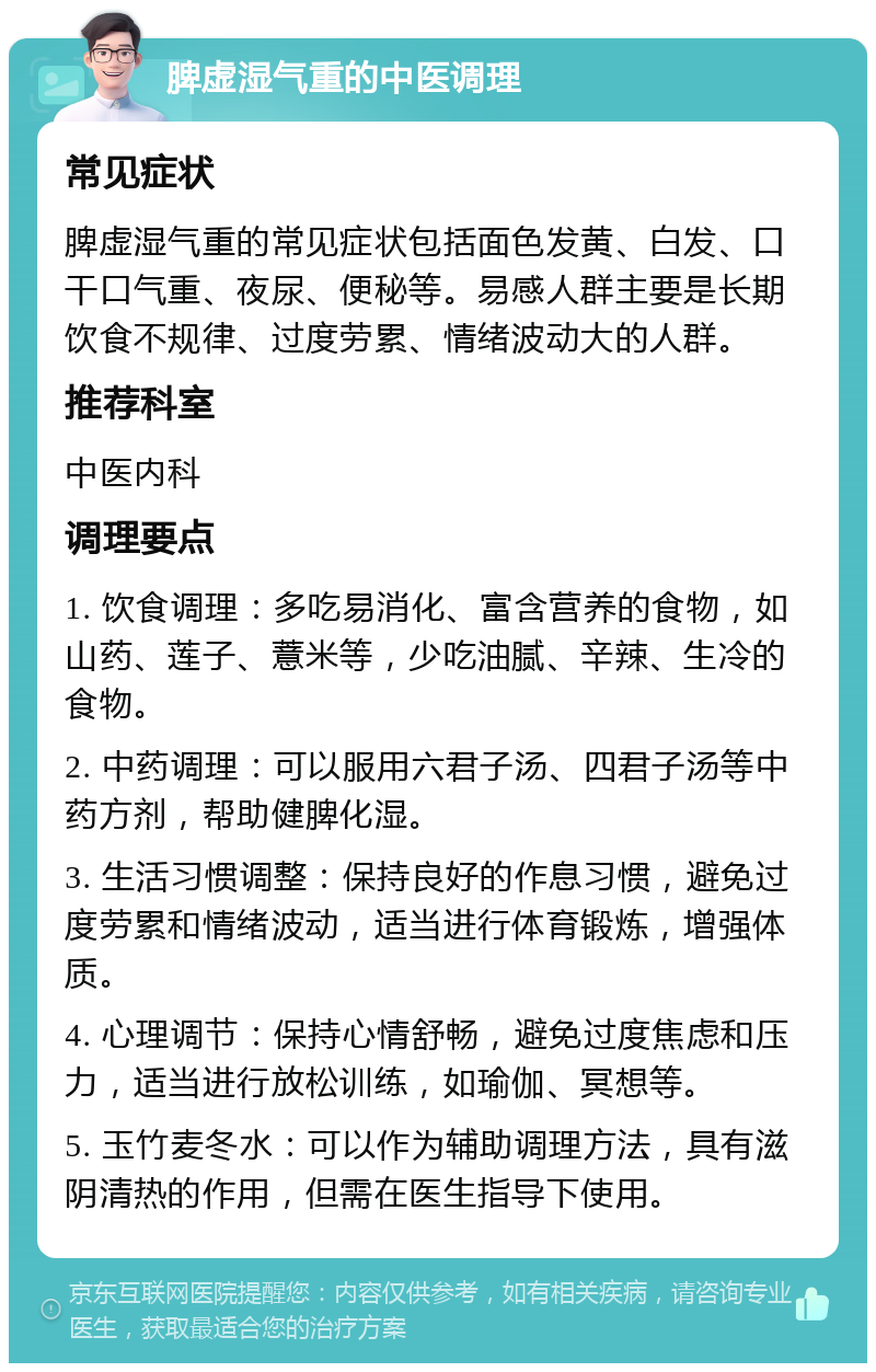 脾虚湿气重的中医调理 常见症状 脾虚湿气重的常见症状包括面色发黄、白发、口干口气重、夜尿、便秘等。易感人群主要是长期饮食不规律、过度劳累、情绪波动大的人群。 推荐科室 中医内科 调理要点 1. 饮食调理：多吃易消化、富含营养的食物，如山药、莲子、薏米等，少吃油腻、辛辣、生冷的食物。 2. 中药调理：可以服用六君子汤、四君子汤等中药方剂，帮助健脾化湿。 3. 生活习惯调整：保持良好的作息习惯，避免过度劳累和情绪波动，适当进行体育锻炼，增强体质。 4. 心理调节：保持心情舒畅，避免过度焦虑和压力，适当进行放松训练，如瑜伽、冥想等。 5. 玉竹麦冬水：可以作为辅助调理方法，具有滋阴清热的作用，但需在医生指导下使用。