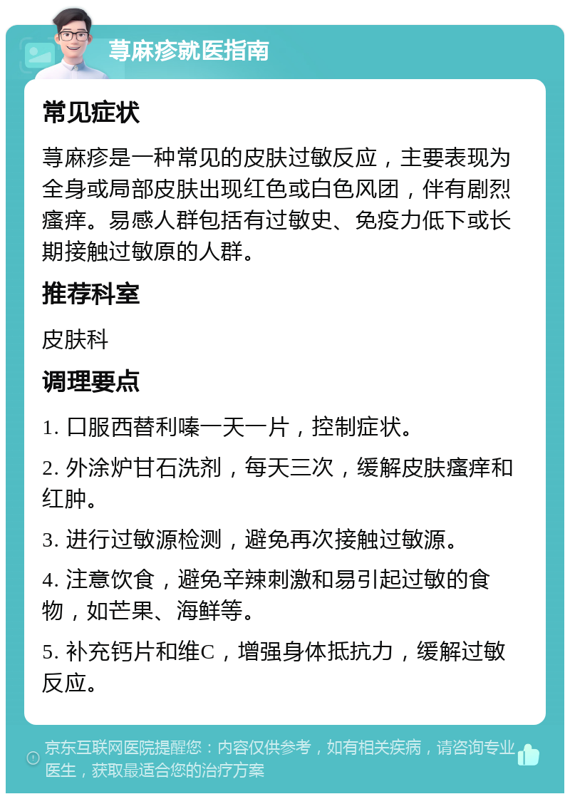 荨麻疹就医指南 常见症状 荨麻疹是一种常见的皮肤过敏反应，主要表现为全身或局部皮肤出现红色或白色风团，伴有剧烈瘙痒。易感人群包括有过敏史、免疫力低下或长期接触过敏原的人群。 推荐科室 皮肤科 调理要点 1. 口服西替利嗪一天一片，控制症状。 2. 外涂炉甘石洗剂，每天三次，缓解皮肤瘙痒和红肿。 3. 进行过敏源检测，避免再次接触过敏源。 4. 注意饮食，避免辛辣刺激和易引起过敏的食物，如芒果、海鲜等。 5. 补充钙片和维C，增强身体抵抗力，缓解过敏反应。