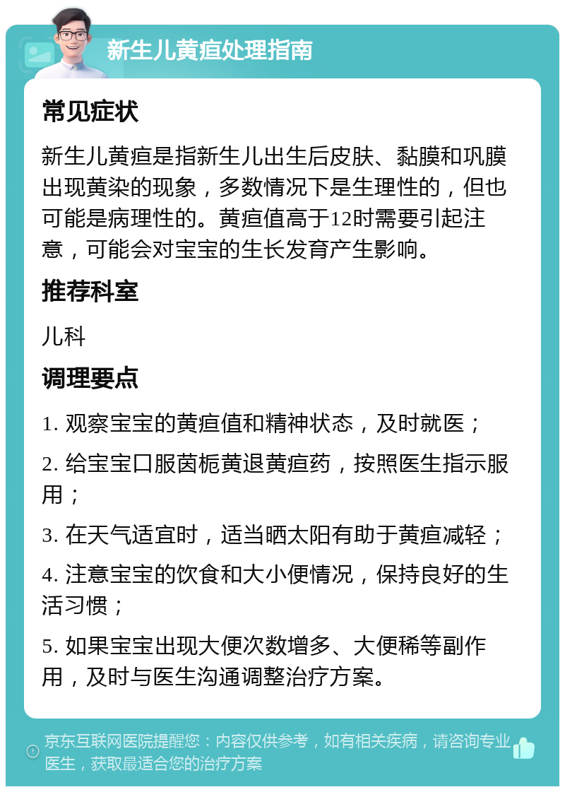 新生儿黄疸处理指南 常见症状 新生儿黄疸是指新生儿出生后皮肤、黏膜和巩膜出现黄染的现象，多数情况下是生理性的，但也可能是病理性的。黄疸值高于12时需要引起注意，可能会对宝宝的生长发育产生影响。 推荐科室 儿科 调理要点 1. 观察宝宝的黄疸值和精神状态，及时就医； 2. 给宝宝口服茵栀黄退黄疸药，按照医生指示服用； 3. 在天气适宜时，适当晒太阳有助于黄疸减轻； 4. 注意宝宝的饮食和大小便情况，保持良好的生活习惯； 5. 如果宝宝出现大便次数增多、大便稀等副作用，及时与医生沟通调整治疗方案。