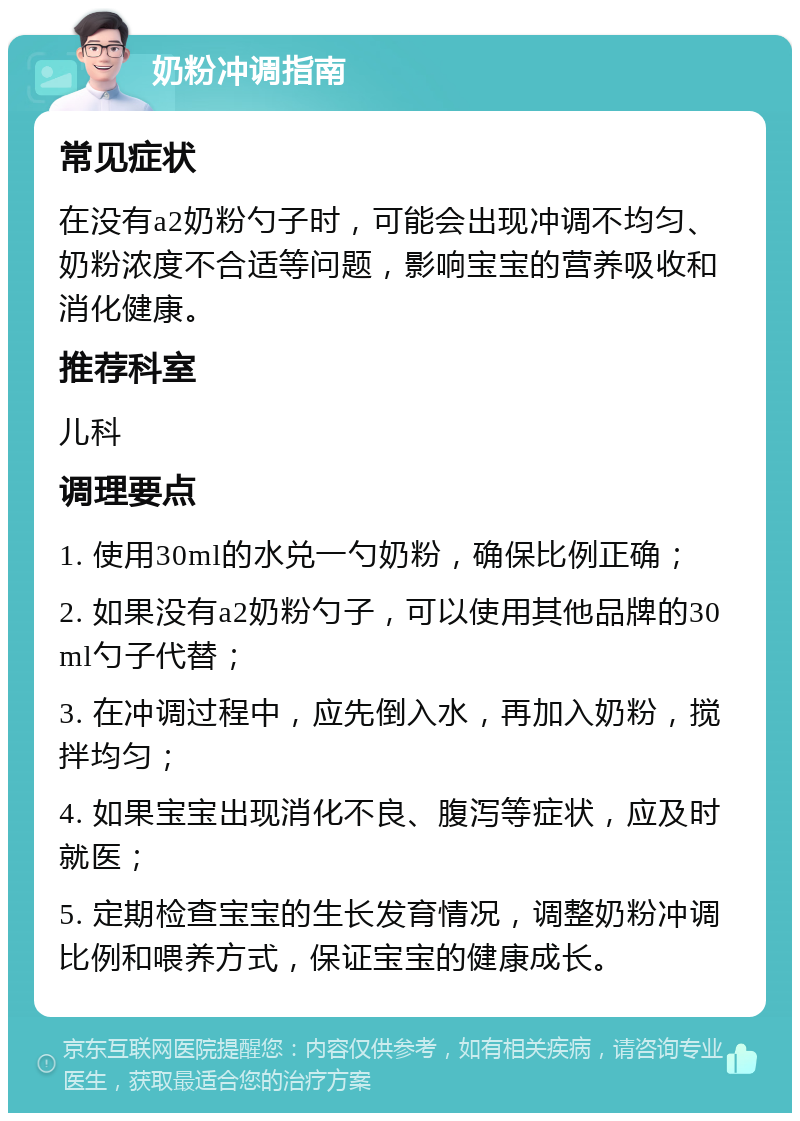 奶粉冲调指南 常见症状 在没有a2奶粉勺子时，可能会出现冲调不均匀、奶粉浓度不合适等问题，影响宝宝的营养吸收和消化健康。 推荐科室 儿科 调理要点 1. 使用30ml的水兑一勺奶粉，确保比例正确； 2. 如果没有a2奶粉勺子，可以使用其他品牌的30ml勺子代替； 3. 在冲调过程中，应先倒入水，再加入奶粉，搅拌均匀； 4. 如果宝宝出现消化不良、腹泻等症状，应及时就医； 5. 定期检查宝宝的生长发育情况，调整奶粉冲调比例和喂养方式，保证宝宝的健康成长。