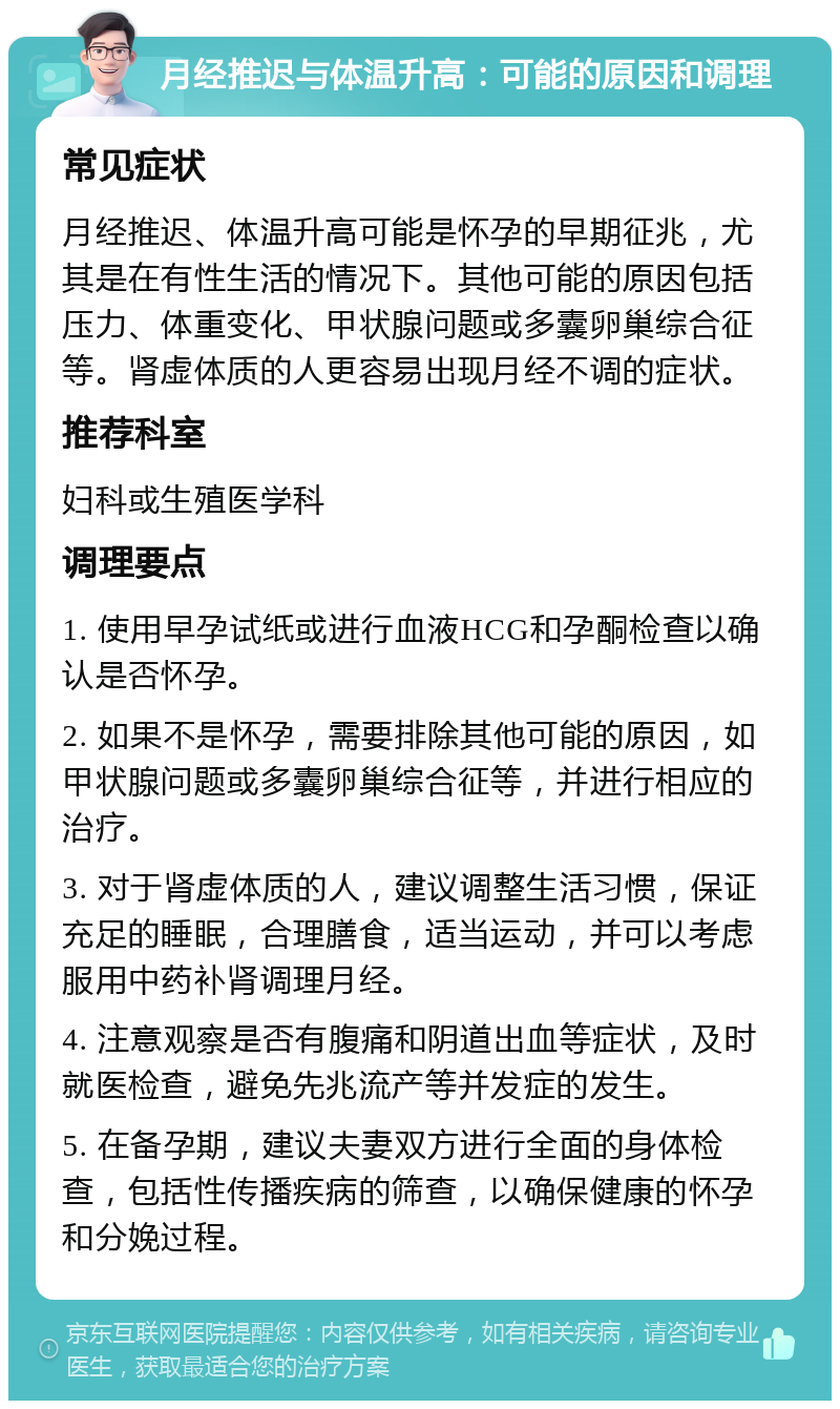 月经推迟与体温升高：可能的原因和调理 常见症状 月经推迟、体温升高可能是怀孕的早期征兆，尤其是在有性生活的情况下。其他可能的原因包括压力、体重变化、甲状腺问题或多囊卵巢综合征等。肾虚体质的人更容易出现月经不调的症状。 推荐科室 妇科或生殖医学科 调理要点 1. 使用早孕试纸或进行血液HCG和孕酮检查以确认是否怀孕。 2. 如果不是怀孕，需要排除其他可能的原因，如甲状腺问题或多囊卵巢综合征等，并进行相应的治疗。 3. 对于肾虚体质的人，建议调整生活习惯，保证充足的睡眠，合理膳食，适当运动，并可以考虑服用中药补肾调理月经。 4. 注意观察是否有腹痛和阴道出血等症状，及时就医检查，避免先兆流产等并发症的发生。 5. 在备孕期，建议夫妻双方进行全面的身体检查，包括性传播疾病的筛查，以确保健康的怀孕和分娩过程。