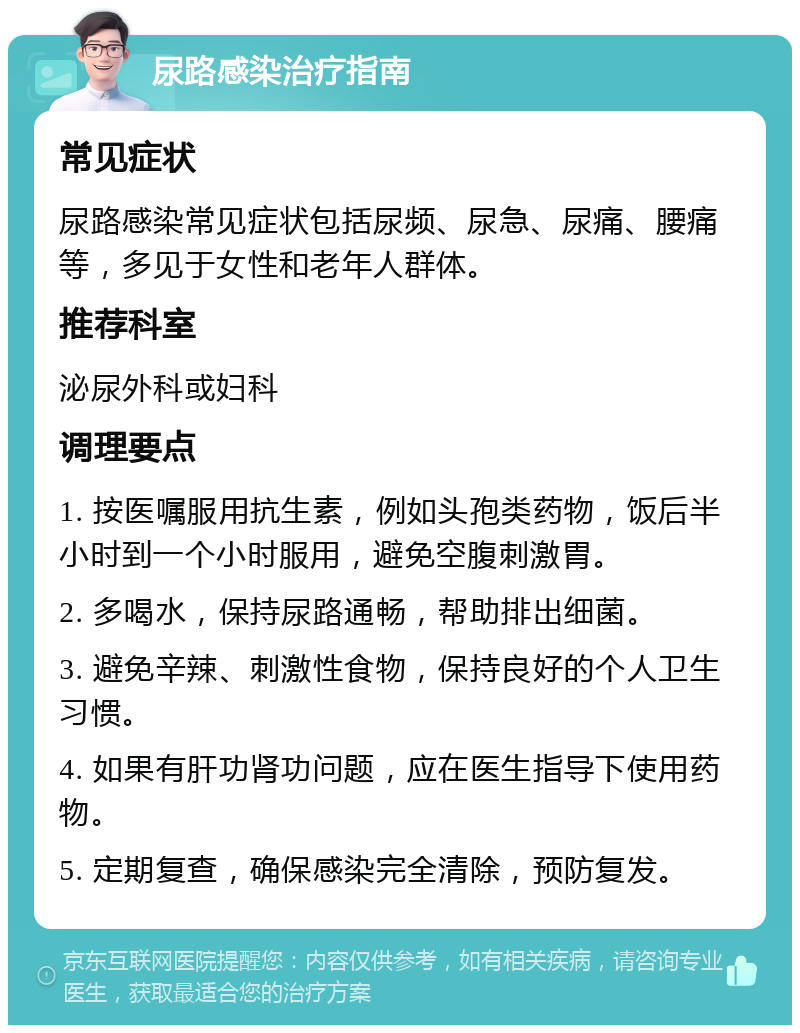 尿路感染治疗指南 常见症状 尿路感染常见症状包括尿频、尿急、尿痛、腰痛等，多见于女性和老年人群体。 推荐科室 泌尿外科或妇科 调理要点 1. 按医嘱服用抗生素，例如头孢类药物，饭后半小时到一个小时服用，避免空腹刺激胃。 2. 多喝水，保持尿路通畅，帮助排出细菌。 3. 避免辛辣、刺激性食物，保持良好的个人卫生习惯。 4. 如果有肝功肾功问题，应在医生指导下使用药物。 5. 定期复查，确保感染完全清除，预防复发。