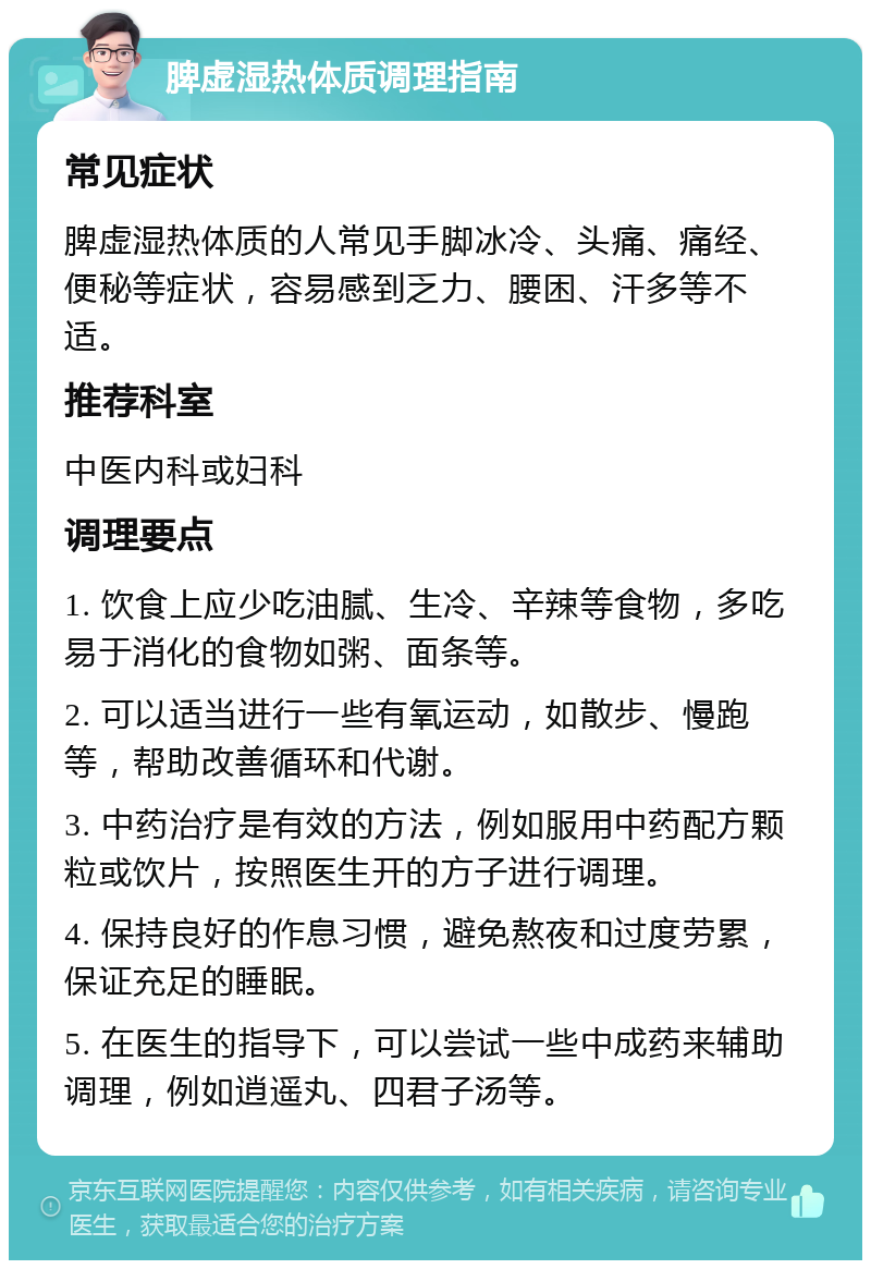 脾虚湿热体质调理指南 常见症状 脾虚湿热体质的人常见手脚冰冷、头痛、痛经、便秘等症状，容易感到乏力、腰困、汗多等不适。 推荐科室 中医内科或妇科 调理要点 1. 饮食上应少吃油腻、生冷、辛辣等食物，多吃易于消化的食物如粥、面条等。 2. 可以适当进行一些有氧运动，如散步、慢跑等，帮助改善循环和代谢。 3. 中药治疗是有效的方法，例如服用中药配方颗粒或饮片，按照医生开的方子进行调理。 4. 保持良好的作息习惯，避免熬夜和过度劳累，保证充足的睡眠。 5. 在医生的指导下，可以尝试一些中成药来辅助调理，例如逍遥丸、四君子汤等。