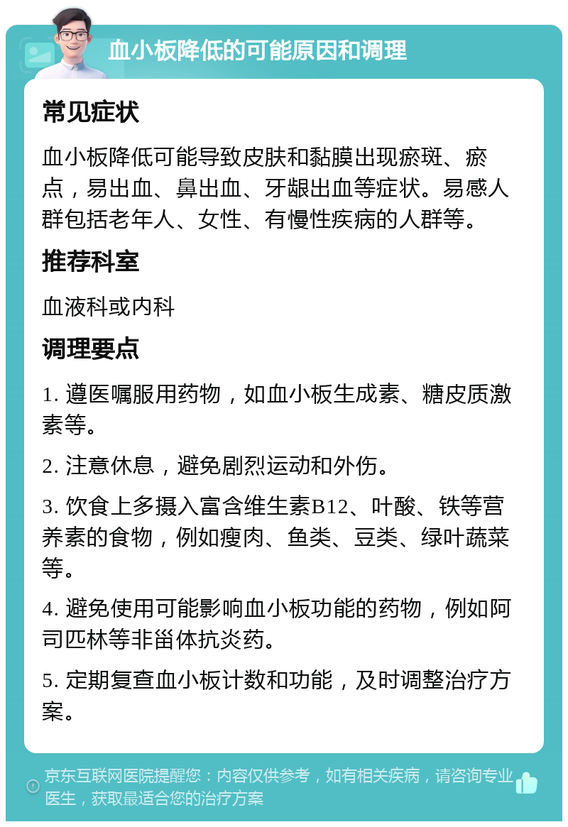 血小板降低的可能原因和调理 常见症状 血小板降低可能导致皮肤和黏膜出现瘀斑、瘀点，易出血、鼻出血、牙龈出血等症状。易感人群包括老年人、女性、有慢性疾病的人群等。 推荐科室 血液科或内科 调理要点 1. 遵医嘱服用药物，如血小板生成素、糖皮质激素等。 2. 注意休息，避免剧烈运动和外伤。 3. 饮食上多摄入富含维生素B12、叶酸、铁等营养素的食物，例如瘦肉、鱼类、豆类、绿叶蔬菜等。 4. 避免使用可能影响血小板功能的药物，例如阿司匹林等非甾体抗炎药。 5. 定期复查血小板计数和功能，及时调整治疗方案。