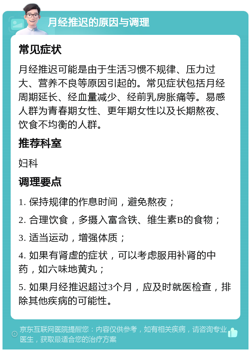 月经推迟的原因与调理 常见症状 月经推迟可能是由于生活习惯不规律、压力过大、营养不良等原因引起的。常见症状包括月经周期延长、经血量减少、经前乳房胀痛等。易感人群为青春期女性、更年期女性以及长期熬夜、饮食不均衡的人群。 推荐科室 妇科 调理要点 1. 保持规律的作息时间，避免熬夜； 2. 合理饮食，多摄入富含铁、维生素B的食物； 3. 适当运动，增强体质； 4. 如果有肾虚的症状，可以考虑服用补肾的中药，如六味地黄丸； 5. 如果月经推迟超过3个月，应及时就医检查，排除其他疾病的可能性。