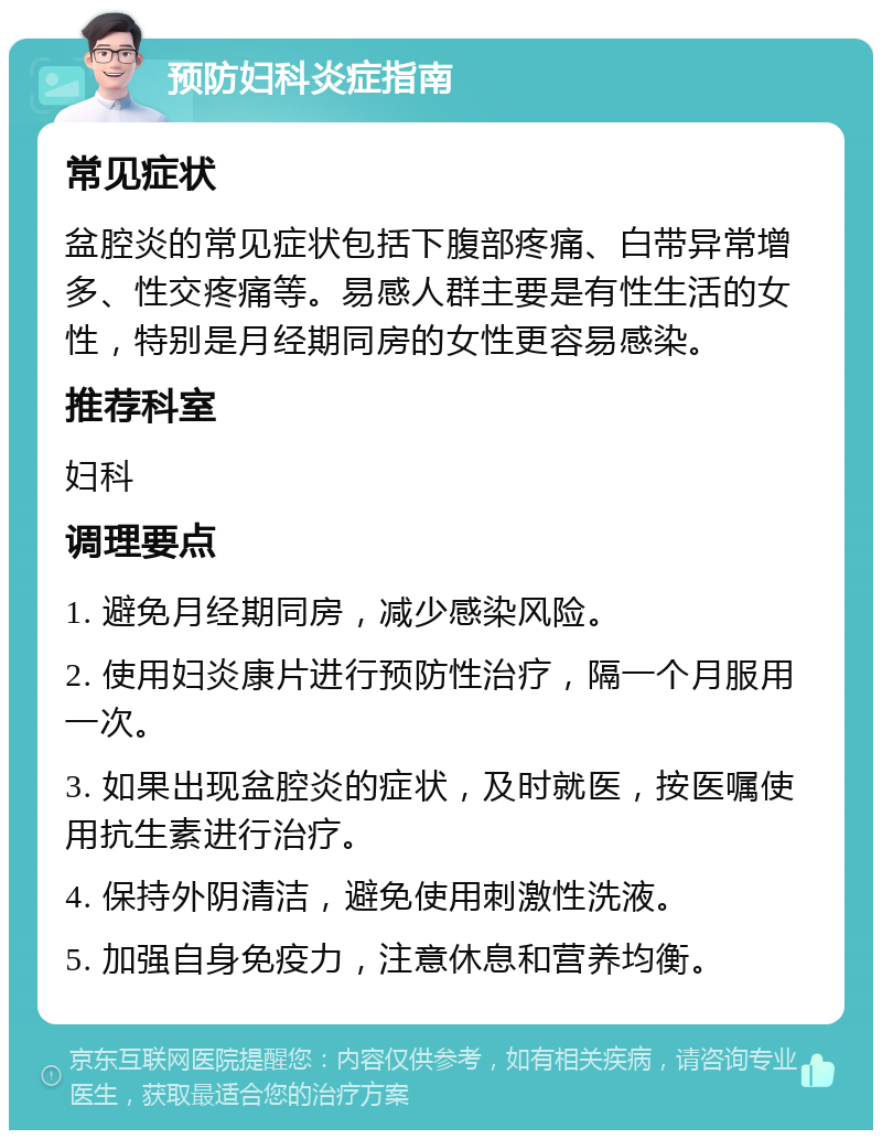 预防妇科炎症指南 常见症状 盆腔炎的常见症状包括下腹部疼痛、白带异常增多、性交疼痛等。易感人群主要是有性生活的女性，特别是月经期同房的女性更容易感染。 推荐科室 妇科 调理要点 1. 避免月经期同房，减少感染风险。 2. 使用妇炎康片进行预防性治疗，隔一个月服用一次。 3. 如果出现盆腔炎的症状，及时就医，按医嘱使用抗生素进行治疗。 4. 保持外阴清洁，避免使用刺激性洗液。 5. 加强自身免疫力，注意休息和营养均衡。