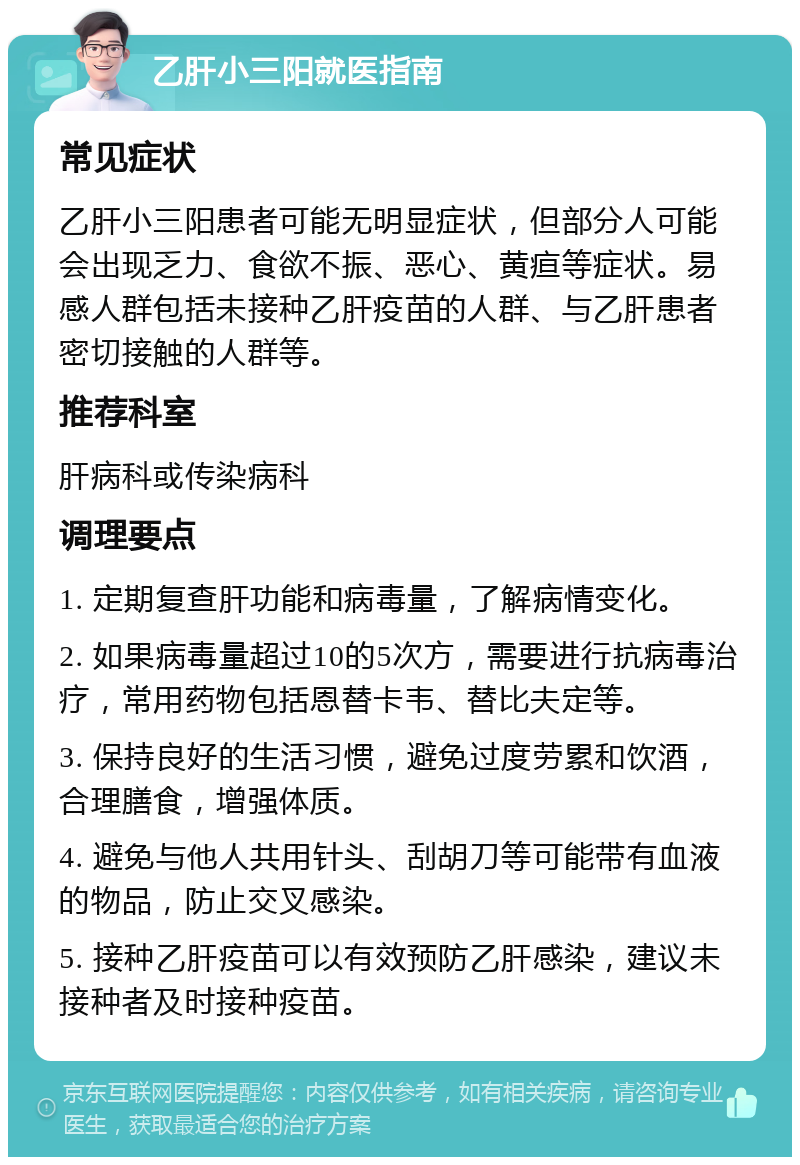 乙肝小三阳就医指南 常见症状 乙肝小三阳患者可能无明显症状，但部分人可能会出现乏力、食欲不振、恶心、黄疸等症状。易感人群包括未接种乙肝疫苗的人群、与乙肝患者密切接触的人群等。 推荐科室 肝病科或传染病科 调理要点 1. 定期复查肝功能和病毒量，了解病情变化。 2. 如果病毒量超过10的5次方，需要进行抗病毒治疗，常用药物包括恩替卡韦、替比夫定等。 3. 保持良好的生活习惯，避免过度劳累和饮酒，合理膳食，增强体质。 4. 避免与他人共用针头、刮胡刀等可能带有血液的物品，防止交叉感染。 5. 接种乙肝疫苗可以有效预防乙肝感染，建议未接种者及时接种疫苗。