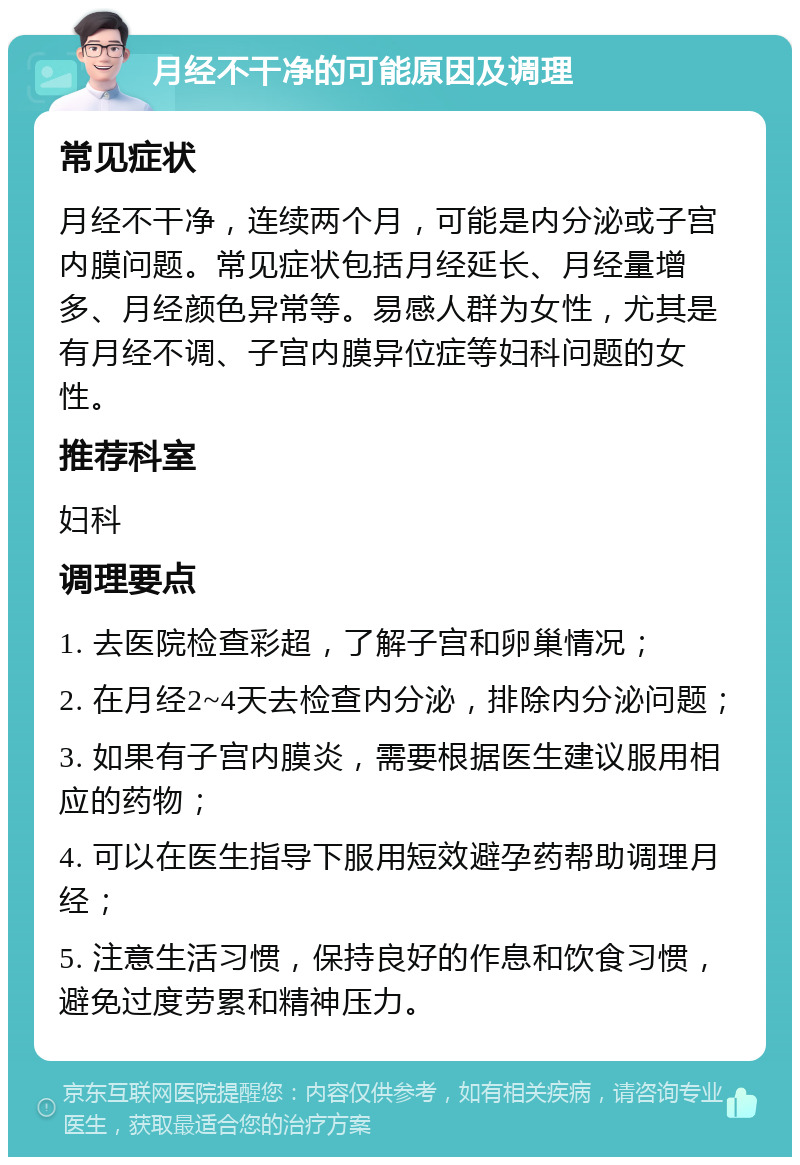 月经不干净的可能原因及调理 常见症状 月经不干净，连续两个月，可能是内分泌或子宫内膜问题。常见症状包括月经延长、月经量增多、月经颜色异常等。易感人群为女性，尤其是有月经不调、子宫内膜异位症等妇科问题的女性。 推荐科室 妇科 调理要点 1. 去医院检查彩超，了解子宫和卵巢情况； 2. 在月经2~4天去检查内分泌，排除内分泌问题； 3. 如果有子宫内膜炎，需要根据医生建议服用相应的药物； 4. 可以在医生指导下服用短效避孕药帮助调理月经； 5. 注意生活习惯，保持良好的作息和饮食习惯，避免过度劳累和精神压力。