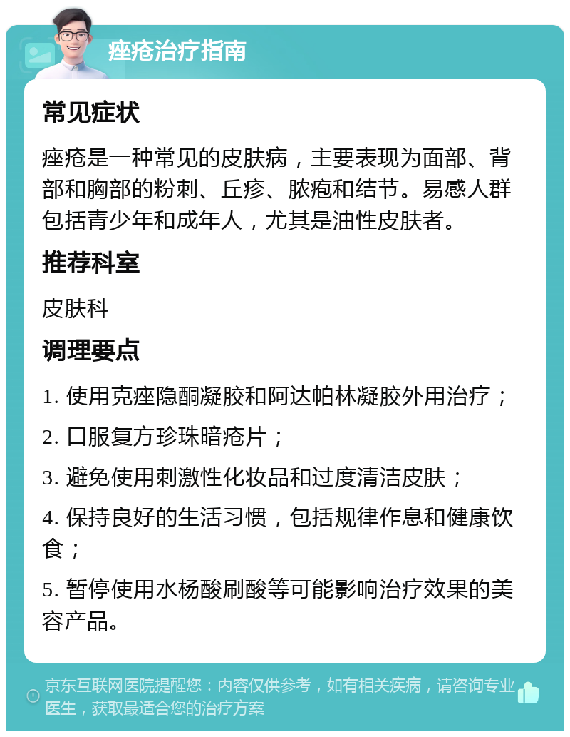 痤疮治疗指南 常见症状 痤疮是一种常见的皮肤病，主要表现为面部、背部和胸部的粉刺、丘疹、脓疱和结节。易感人群包括青少年和成年人，尤其是油性皮肤者。 推荐科室 皮肤科 调理要点 1. 使用克痤隐酮凝胶和阿达帕林凝胶外用治疗； 2. 口服复方珍珠暗疮片； 3. 避免使用刺激性化妆品和过度清洁皮肤； 4. 保持良好的生活习惯，包括规律作息和健康饮食； 5. 暂停使用水杨酸刷酸等可能影响治疗效果的美容产品。