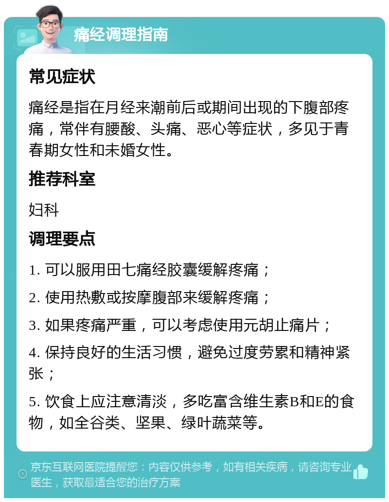 痛经调理指南 常见症状 痛经是指在月经来潮前后或期间出现的下腹部疼痛，常伴有腰酸、头痛、恶心等症状，多见于青春期女性和未婚女性。 推荐科室 妇科 调理要点 1. 可以服用田七痛经胶囊缓解疼痛； 2. 使用热敷或按摩腹部来缓解疼痛； 3. 如果疼痛严重，可以考虑使用元胡止痛片； 4. 保持良好的生活习惯，避免过度劳累和精神紧张； 5. 饮食上应注意清淡，多吃富含维生素B和E的食物，如全谷类、坚果、绿叶蔬菜等。