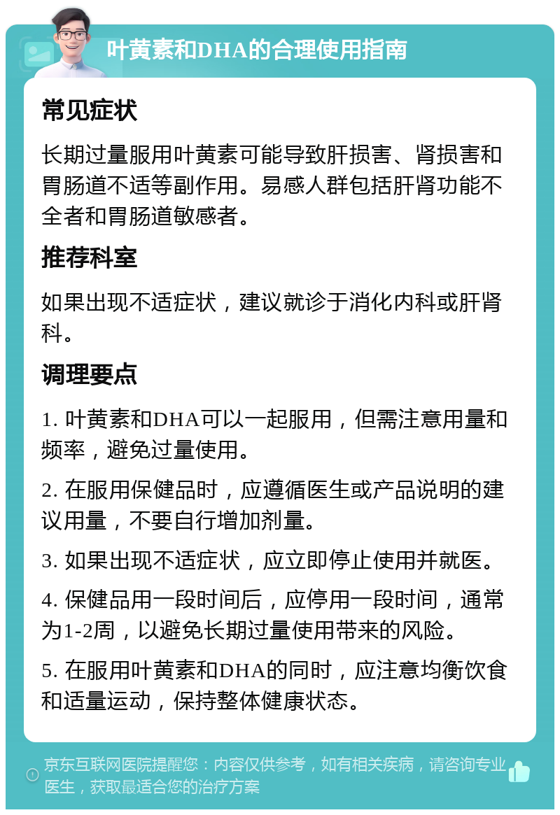 叶黄素和DHA的合理使用指南 常见症状 长期过量服用叶黄素可能导致肝损害、肾损害和胃肠道不适等副作用。易感人群包括肝肾功能不全者和胃肠道敏感者。 推荐科室 如果出现不适症状，建议就诊于消化内科或肝肾科。 调理要点 1. 叶黄素和DHA可以一起服用，但需注意用量和频率，避免过量使用。 2. 在服用保健品时，应遵循医生或产品说明的建议用量，不要自行增加剂量。 3. 如果出现不适症状，应立即停止使用并就医。 4. 保健品用一段时间后，应停用一段时间，通常为1-2周，以避免长期过量使用带来的风险。 5. 在服用叶黄素和DHA的同时，应注意均衡饮食和适量运动，保持整体健康状态。