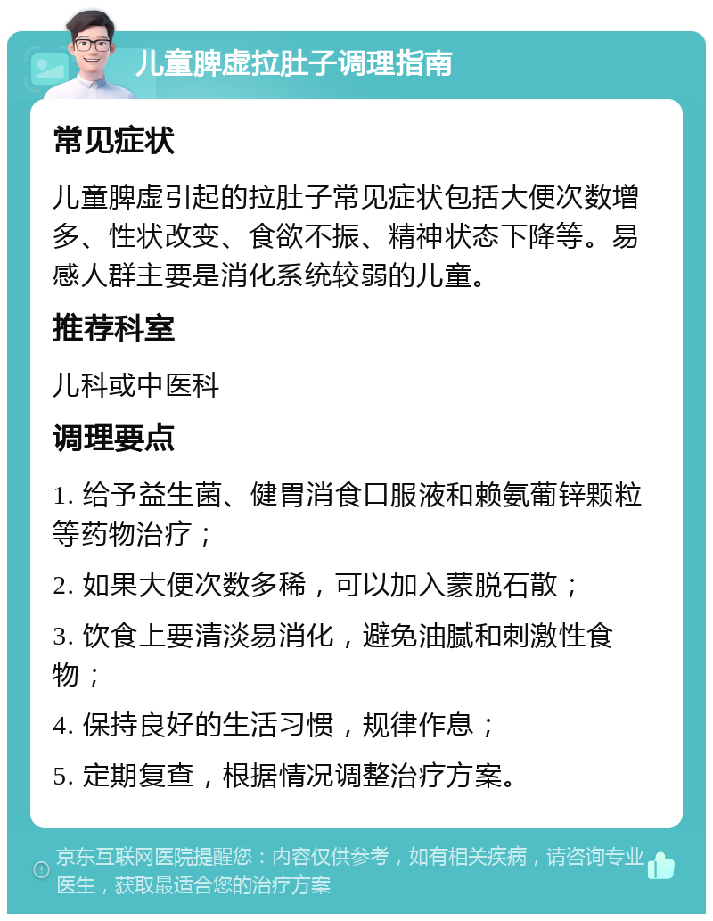 儿童脾虚拉肚子调理指南 常见症状 儿童脾虚引起的拉肚子常见症状包括大便次数增多、性状改变、食欲不振、精神状态下降等。易感人群主要是消化系统较弱的儿童。 推荐科室 儿科或中医科 调理要点 1. 给予益生菌、健胃消食口服液和赖氨葡锌颗粒等药物治疗； 2. 如果大便次数多稀，可以加入蒙脱石散； 3. 饮食上要清淡易消化，避免油腻和刺激性食物； 4. 保持良好的生活习惯，规律作息； 5. 定期复查，根据情况调整治疗方案。