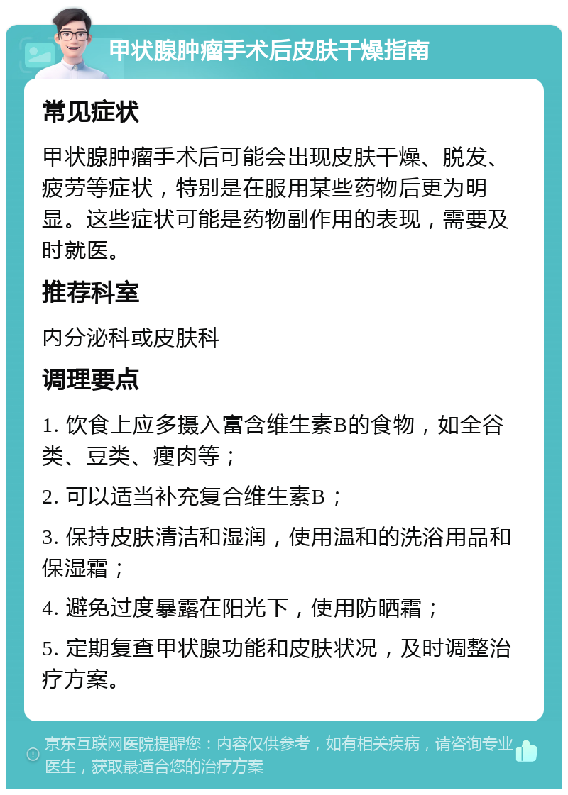 甲状腺肿瘤手术后皮肤干燥指南 常见症状 甲状腺肿瘤手术后可能会出现皮肤干燥、脱发、疲劳等症状，特别是在服用某些药物后更为明显。这些症状可能是药物副作用的表现，需要及时就医。 推荐科室 内分泌科或皮肤科 调理要点 1. 饮食上应多摄入富含维生素B的食物，如全谷类、豆类、瘦肉等； 2. 可以适当补充复合维生素B； 3. 保持皮肤清洁和湿润，使用温和的洗浴用品和保湿霜； 4. 避免过度暴露在阳光下，使用防晒霜； 5. 定期复查甲状腺功能和皮肤状况，及时调整治疗方案。