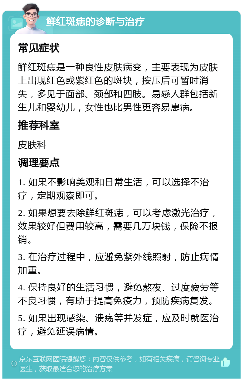 鲜红斑痣的诊断与治疗 常见症状 鲜红斑痣是一种良性皮肤病变，主要表现为皮肤上出现红色或紫红色的斑块，按压后可暂时消失，多见于面部、颈部和四肢。易感人群包括新生儿和婴幼儿，女性也比男性更容易患病。 推荐科室 皮肤科 调理要点 1. 如果不影响美观和日常生活，可以选择不治疗，定期观察即可。 2. 如果想要去除鲜红斑痣，可以考虑激光治疗，效果较好但费用较高，需要几万块钱，保险不报销。 3. 在治疗过程中，应避免紫外线照射，防止病情加重。 4. 保持良好的生活习惯，避免熬夜、过度疲劳等不良习惯，有助于提高免疫力，预防疾病复发。 5. 如果出现感染、溃疡等并发症，应及时就医治疗，避免延误病情。