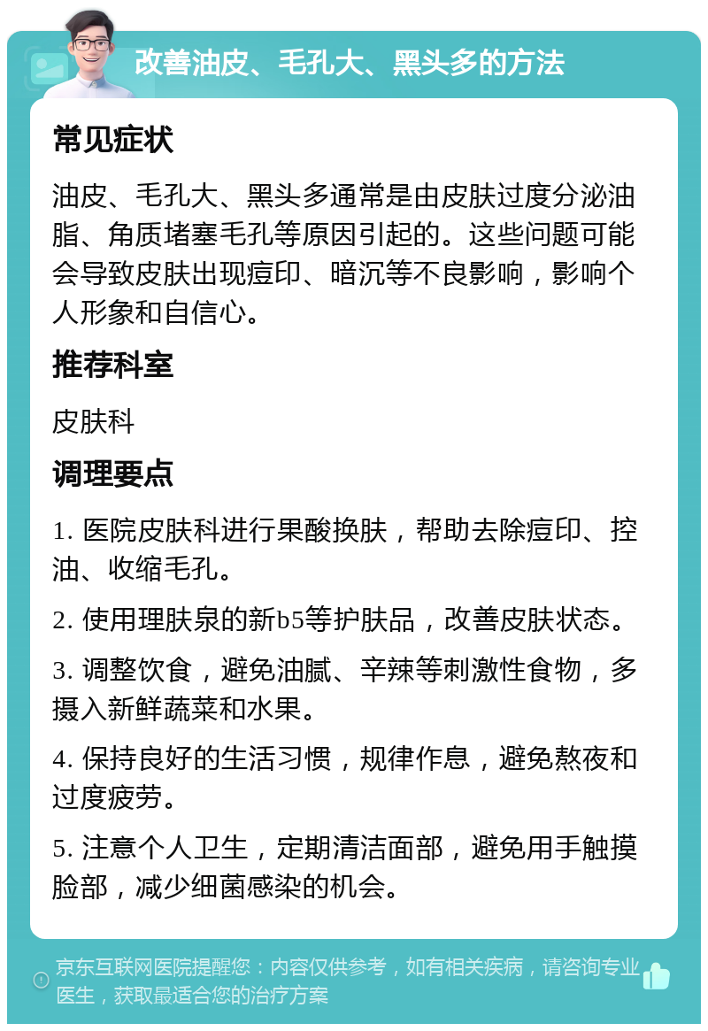 改善油皮、毛孔大、黑头多的方法 常见症状 油皮、毛孔大、黑头多通常是由皮肤过度分泌油脂、角质堵塞毛孔等原因引起的。这些问题可能会导致皮肤出现痘印、暗沉等不良影响，影响个人形象和自信心。 推荐科室 皮肤科 调理要点 1. 医院皮肤科进行果酸换肤，帮助去除痘印、控油、收缩毛孔。 2. 使用理肤泉的新b5等护肤品，改善皮肤状态。 3. 调整饮食，避免油腻、辛辣等刺激性食物，多摄入新鲜蔬菜和水果。 4. 保持良好的生活习惯，规律作息，避免熬夜和过度疲劳。 5. 注意个人卫生，定期清洁面部，避免用手触摸脸部，减少细菌感染的机会。