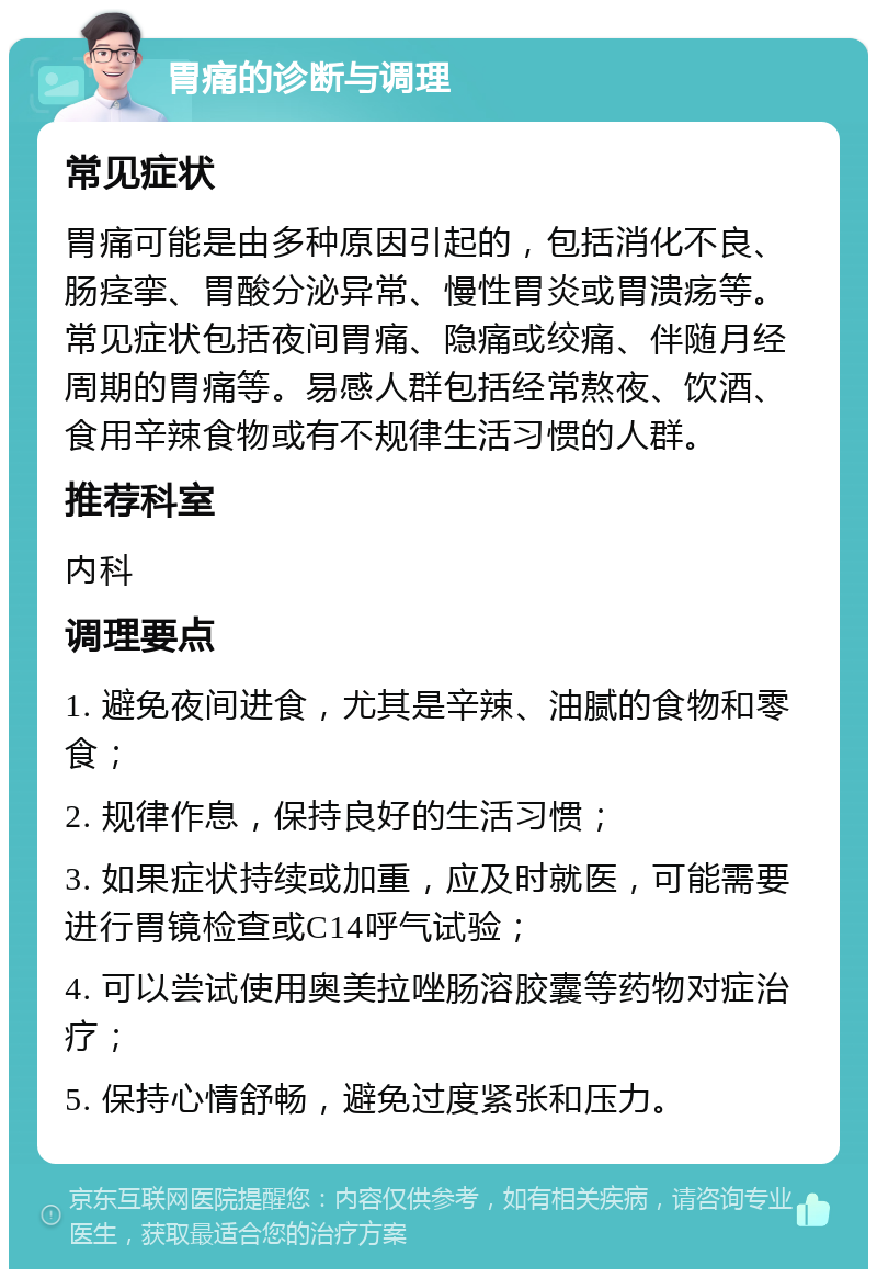 胃痛的诊断与调理 常见症状 胃痛可能是由多种原因引起的，包括消化不良、肠痉挛、胃酸分泌异常、慢性胃炎或胃溃疡等。常见症状包括夜间胃痛、隐痛或绞痛、伴随月经周期的胃痛等。易感人群包括经常熬夜、饮酒、食用辛辣食物或有不规律生活习惯的人群。 推荐科室 内科 调理要点 1. 避免夜间进食，尤其是辛辣、油腻的食物和零食； 2. 规律作息，保持良好的生活习惯； 3. 如果症状持续或加重，应及时就医，可能需要进行胃镜检查或C14呼气试验； 4. 可以尝试使用奥美拉唑肠溶胶囊等药物对症治疗； 5. 保持心情舒畅，避免过度紧张和压力。