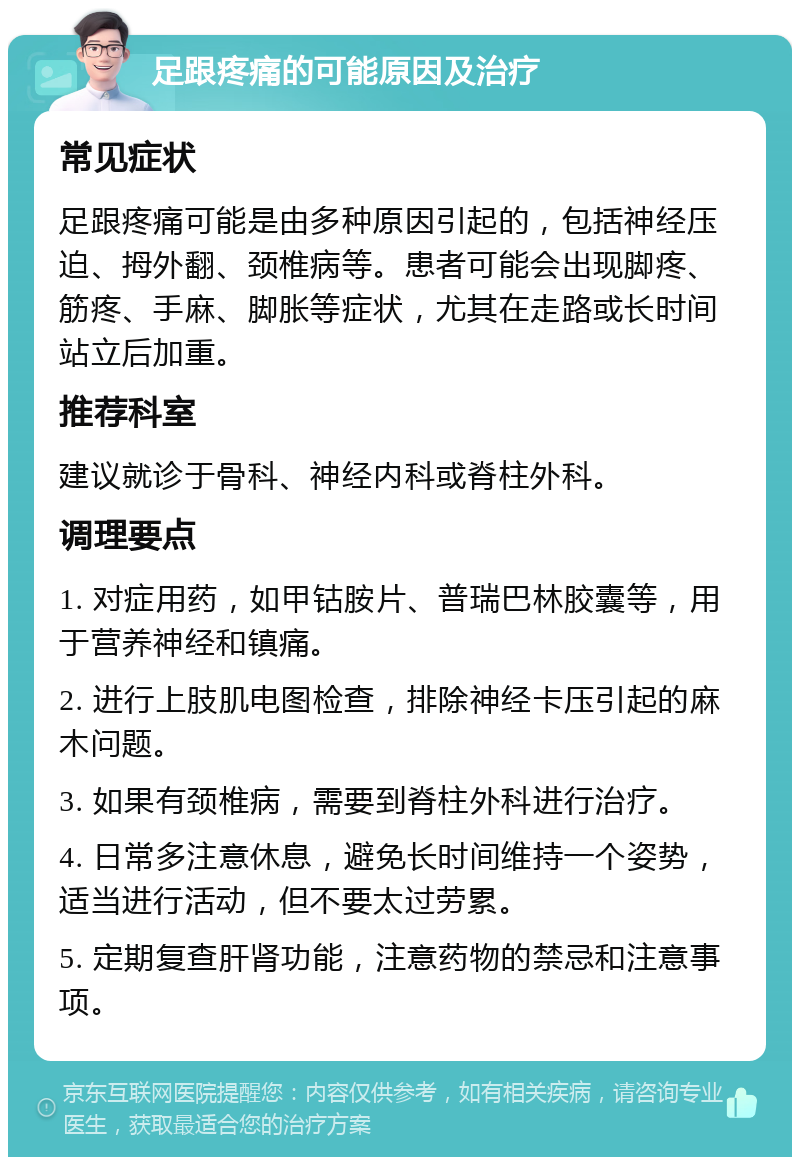 足跟疼痛的可能原因及治疗 常见症状 足跟疼痛可能是由多种原因引起的，包括神经压迫、拇外翻、颈椎病等。患者可能会出现脚疼、筋疼、手麻、脚胀等症状，尤其在走路或长时间站立后加重。 推荐科室 建议就诊于骨科、神经内科或脊柱外科。 调理要点 1. 对症用药，如甲钴胺片、普瑞巴林胶囊等，用于营养神经和镇痛。 2. 进行上肢肌电图检查，排除神经卡压引起的麻木问题。 3. 如果有颈椎病，需要到脊柱外科进行治疗。 4. 日常多注意休息，避免长时间维持一个姿势，适当进行活动，但不要太过劳累。 5. 定期复查肝肾功能，注意药物的禁忌和注意事项。