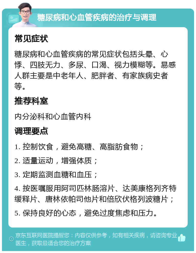 糖尿病和心血管疾病的治疗与调理 常见症状 糖尿病和心血管疾病的常见症状包括头晕、心悸、四肢无力、多尿、口渴、视力模糊等。易感人群主要是中老年人、肥胖者、有家族病史者等。 推荐科室 内分泌科和心血管内科 调理要点 1. 控制饮食，避免高糖、高脂肪食物； 2. 适量运动，增强体质； 3. 定期监测血糖和血压； 4. 按医嘱服用阿司匹林肠溶片、达美康格列齐特缓释片、唐林依帕司他片和倍欣伏格列波糖片； 5. 保持良好的心态，避免过度焦虑和压力。