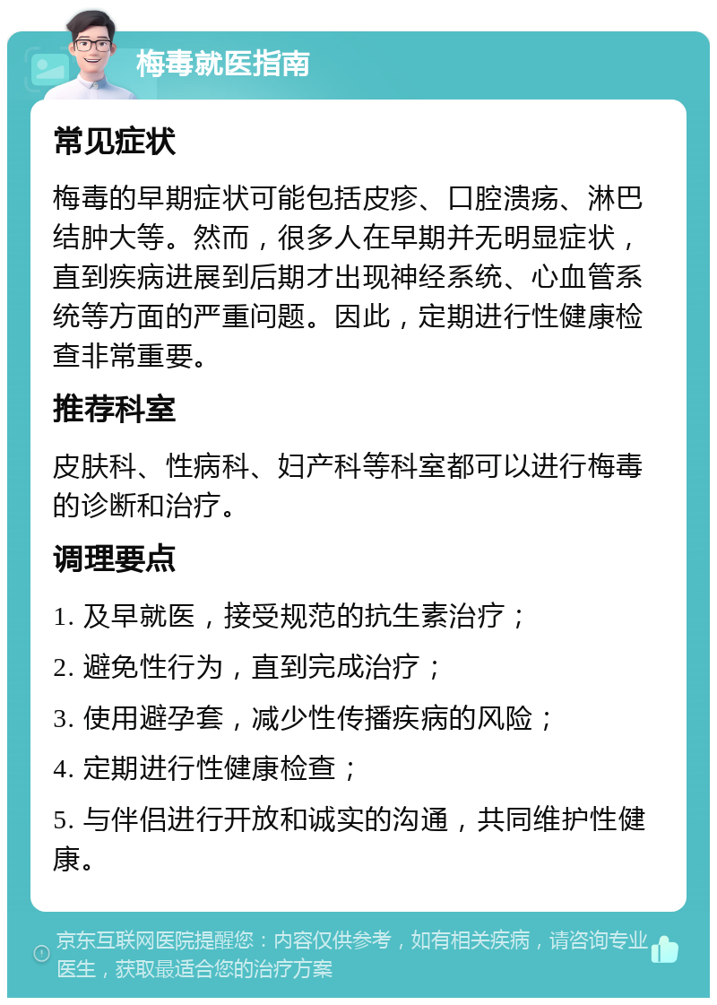 梅毒就医指南 常见症状 梅毒的早期症状可能包括皮疹、口腔溃疡、淋巴结肿大等。然而，很多人在早期并无明显症状，直到疾病进展到后期才出现神经系统、心血管系统等方面的严重问题。因此，定期进行性健康检查非常重要。 推荐科室 皮肤科、性病科、妇产科等科室都可以进行梅毒的诊断和治疗。 调理要点 1. 及早就医，接受规范的抗生素治疗； 2. 避免性行为，直到完成治疗； 3. 使用避孕套，减少性传播疾病的风险； 4. 定期进行性健康检查； 5. 与伴侣进行开放和诚实的沟通，共同维护性健康。