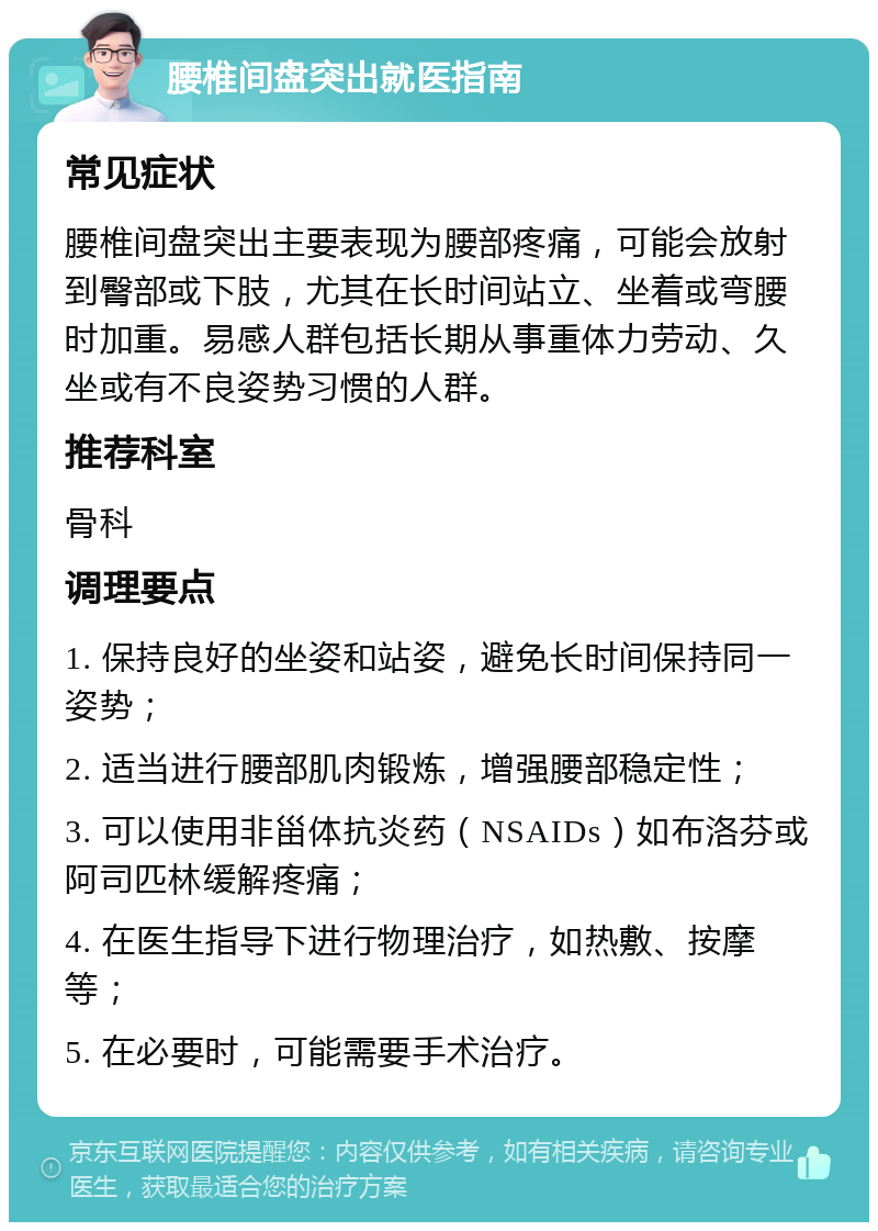 腰椎间盘突出就医指南 常见症状 腰椎间盘突出主要表现为腰部疼痛，可能会放射到臀部或下肢，尤其在长时间站立、坐着或弯腰时加重。易感人群包括长期从事重体力劳动、久坐或有不良姿势习惯的人群。 推荐科室 骨科 调理要点 1. 保持良好的坐姿和站姿，避免长时间保持同一姿势； 2. 适当进行腰部肌肉锻炼，增强腰部稳定性； 3. 可以使用非甾体抗炎药（NSAIDs）如布洛芬或阿司匹林缓解疼痛； 4. 在医生指导下进行物理治疗，如热敷、按摩等； 5. 在必要时，可能需要手术治疗。