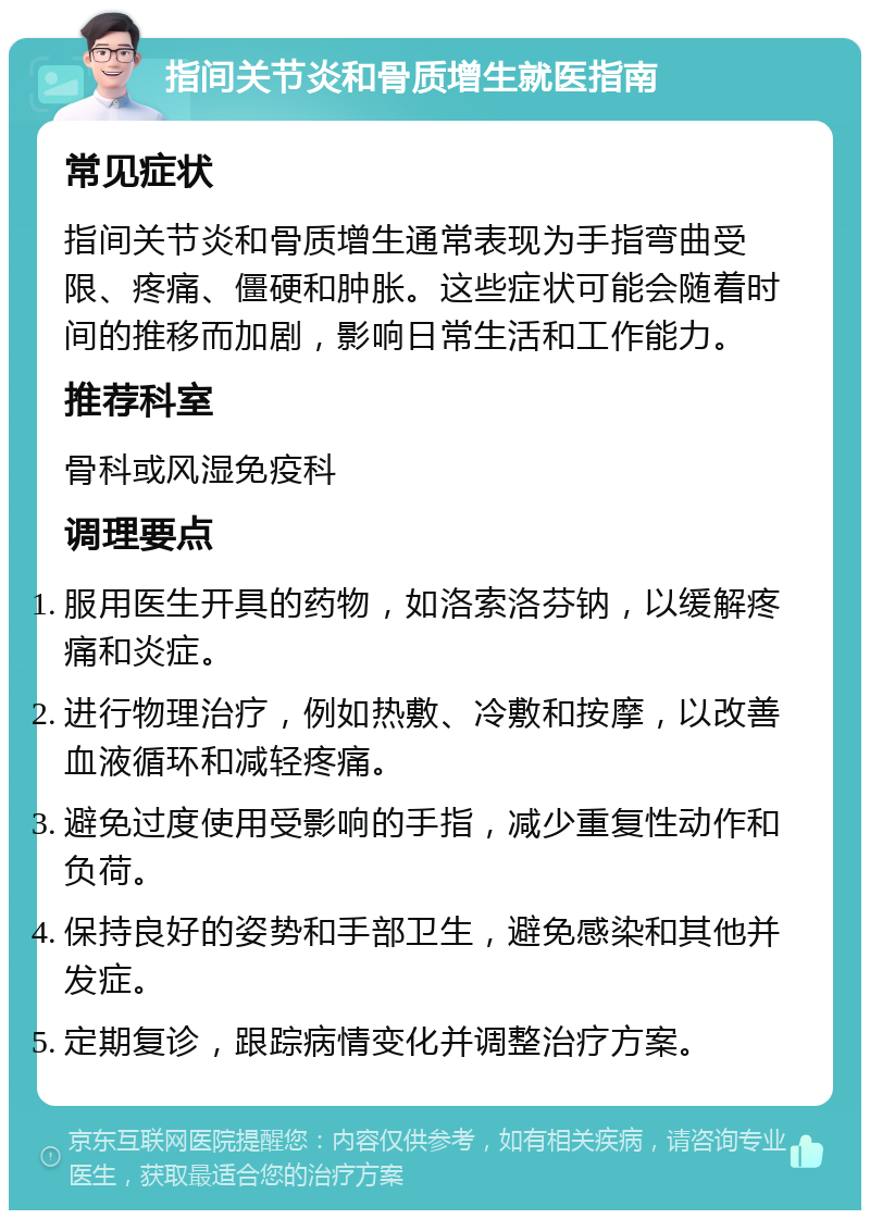 指间关节炎和骨质增生就医指南 常见症状 指间关节炎和骨质增生通常表现为手指弯曲受限、疼痛、僵硬和肿胀。这些症状可能会随着时间的推移而加剧，影响日常生活和工作能力。 推荐科室 骨科或风湿免疫科 调理要点 服用医生开具的药物，如洛索洛芬钠，以缓解疼痛和炎症。 进行物理治疗，例如热敷、冷敷和按摩，以改善血液循环和减轻疼痛。 避免过度使用受影响的手指，减少重复性动作和负荷。 保持良好的姿势和手部卫生，避免感染和其他并发症。 定期复诊，跟踪病情变化并调整治疗方案。