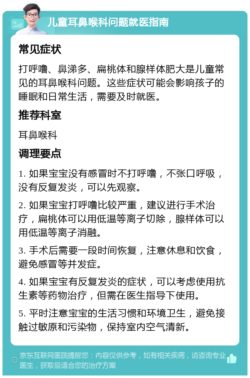 儿童耳鼻喉科问题就医指南 常见症状 打呼噜、鼻涕多、扁桃体和腺样体肥大是儿童常见的耳鼻喉科问题。这些症状可能会影响孩子的睡眠和日常生活，需要及时就医。 推荐科室 耳鼻喉科 调理要点 1. 如果宝宝没有感冒时不打呼噜，不张口呼吸，没有反复发炎，可以先观察。 2. 如果宝宝打呼噜比较严重，建议进行手术治疗，扁桃体可以用低温等离子切除，腺样体可以用低温等离子消融。 3. 手术后需要一段时间恢复，注意休息和饮食，避免感冒等并发症。 4. 如果宝宝有反复发炎的症状，可以考虑使用抗生素等药物治疗，但需在医生指导下使用。 5. 平时注意宝宝的生活习惯和环境卫生，避免接触过敏原和污染物，保持室内空气清新。