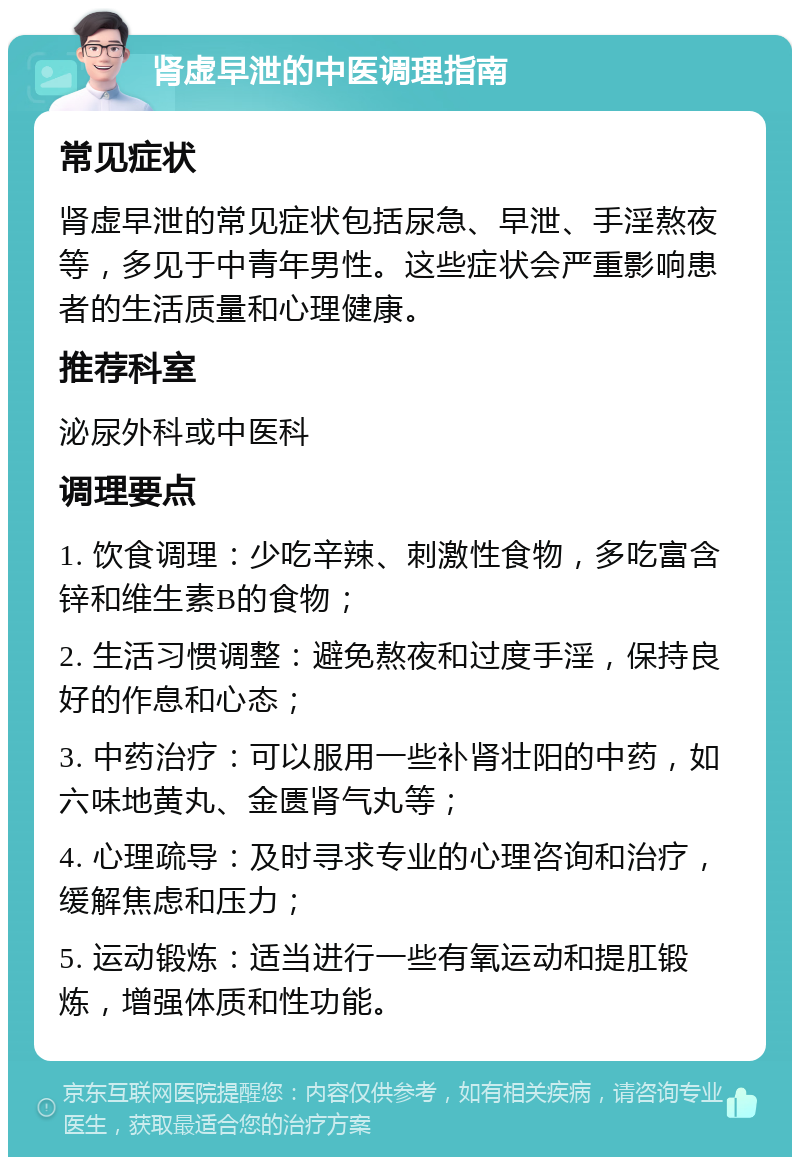 肾虚早泄的中医调理指南 常见症状 肾虚早泄的常见症状包括尿急、早泄、手淫熬夜等，多见于中青年男性。这些症状会严重影响患者的生活质量和心理健康。 推荐科室 泌尿外科或中医科 调理要点 1. 饮食调理：少吃辛辣、刺激性食物，多吃富含锌和维生素B的食物； 2. 生活习惯调整：避免熬夜和过度手淫，保持良好的作息和心态； 3. 中药治疗：可以服用一些补肾壮阳的中药，如六味地黄丸、金匮肾气丸等； 4. 心理疏导：及时寻求专业的心理咨询和治疗，缓解焦虑和压力； 5. 运动锻炼：适当进行一些有氧运动和提肛锻炼，增强体质和性功能。