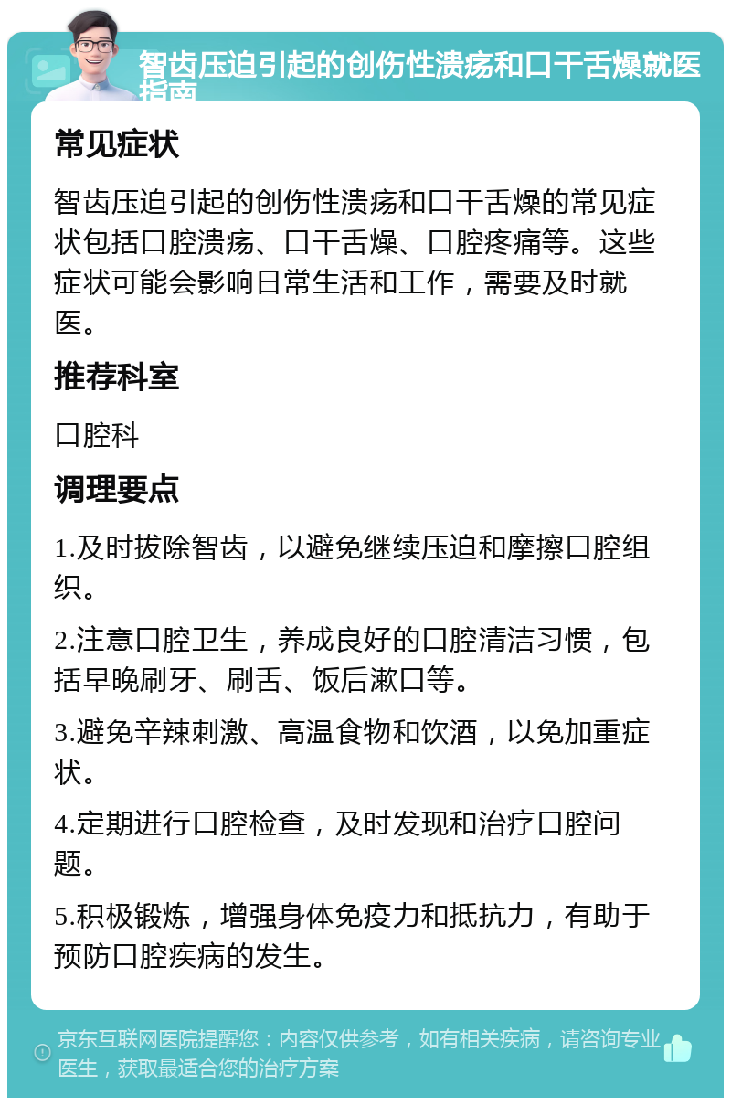 智齿压迫引起的创伤性溃疡和口干舌燥就医指南 常见症状 智齿压迫引起的创伤性溃疡和口干舌燥的常见症状包括口腔溃疡、口干舌燥、口腔疼痛等。这些症状可能会影响日常生活和工作，需要及时就医。 推荐科室 口腔科 调理要点 1.及时拔除智齿，以避免继续压迫和摩擦口腔组织。 2.注意口腔卫生，养成良好的口腔清洁习惯，包括早晚刷牙、刷舌、饭后漱口等。 3.避免辛辣刺激、高温食物和饮酒，以免加重症状。 4.定期进行口腔检查，及时发现和治疗口腔问题。 5.积极锻炼，增强身体免疫力和抵抗力，有助于预防口腔疾病的发生。