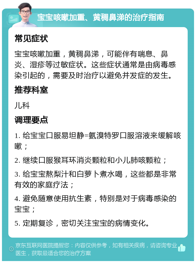 宝宝咳嗽加重、黄稠鼻涕的治疗指南 常见症状 宝宝咳嗽加重，黄稠鼻涕，可能伴有喘息、鼻炎、湿疹等过敏症状。这些症状通常是由病毒感染引起的，需要及时治疗以避免并发症的发生。 推荐科室 儿科 调理要点 1. 给宝宝口服易坦静=氨溴特罗口服溶液来缓解咳嗽； 2. 继续口服猴耳环消炎颗粒和小儿肺咳颗粒； 3. 给宝宝熬梨汁和白萝卜煮水喝，这些都是非常有效的家庭疗法； 4. 避免随意使用抗生素，特别是对于病毒感染的宝宝； 5. 定期复诊，密切关注宝宝的病情变化。