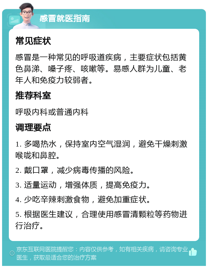 感冒就医指南 常见症状 感冒是一种常见的呼吸道疾病，主要症状包括黄色鼻涕、嗓子疼、咳嗽等。易感人群为儿童、老年人和免疫力较弱者。 推荐科室 呼吸内科或普通内科 调理要点 1. 多喝热水，保持室内空气湿润，避免干燥刺激喉咙和鼻腔。 2. 戴口罩，减少病毒传播的风险。 3. 适量运动，增强体质，提高免疫力。 4. 少吃辛辣刺激食物，避免加重症状。 5. 根据医生建议，合理使用感冒清颗粒等药物进行治疗。