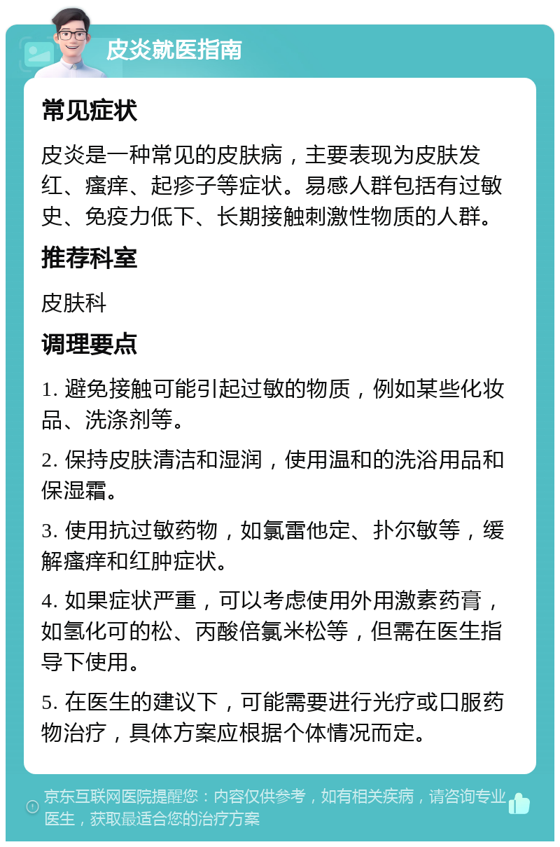 皮炎就医指南 常见症状 皮炎是一种常见的皮肤病，主要表现为皮肤发红、瘙痒、起疹子等症状。易感人群包括有过敏史、免疫力低下、长期接触刺激性物质的人群。 推荐科室 皮肤科 调理要点 1. 避免接触可能引起过敏的物质，例如某些化妆品、洗涤剂等。 2. 保持皮肤清洁和湿润，使用温和的洗浴用品和保湿霜。 3. 使用抗过敏药物，如氯雷他定、扑尔敏等，缓解瘙痒和红肿症状。 4. 如果症状严重，可以考虑使用外用激素药膏，如氢化可的松、丙酸倍氯米松等，但需在医生指导下使用。 5. 在医生的建议下，可能需要进行光疗或口服药物治疗，具体方案应根据个体情况而定。