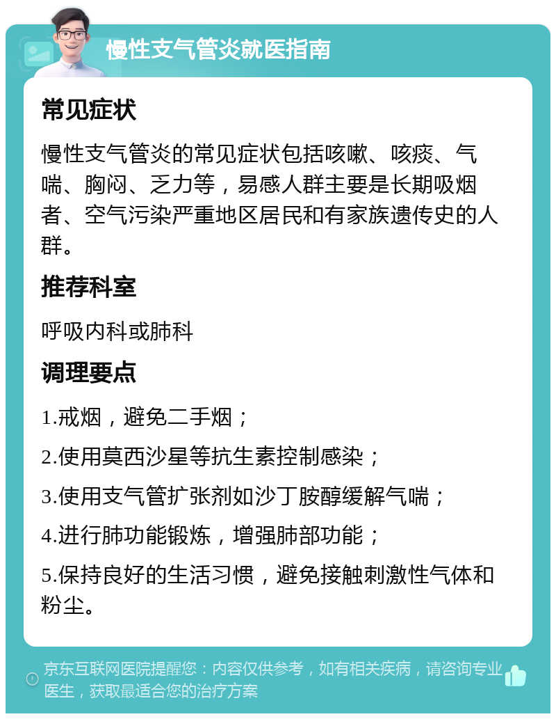 慢性支气管炎就医指南 常见症状 慢性支气管炎的常见症状包括咳嗽、咳痰、气喘、胸闷、乏力等，易感人群主要是长期吸烟者、空气污染严重地区居民和有家族遗传史的人群。 推荐科室 呼吸内科或肺科 调理要点 1.戒烟，避免二手烟； 2.使用莫西沙星等抗生素控制感染； 3.使用支气管扩张剂如沙丁胺醇缓解气喘； 4.进行肺功能锻炼，增强肺部功能； 5.保持良好的生活习惯，避免接触刺激性气体和粉尘。