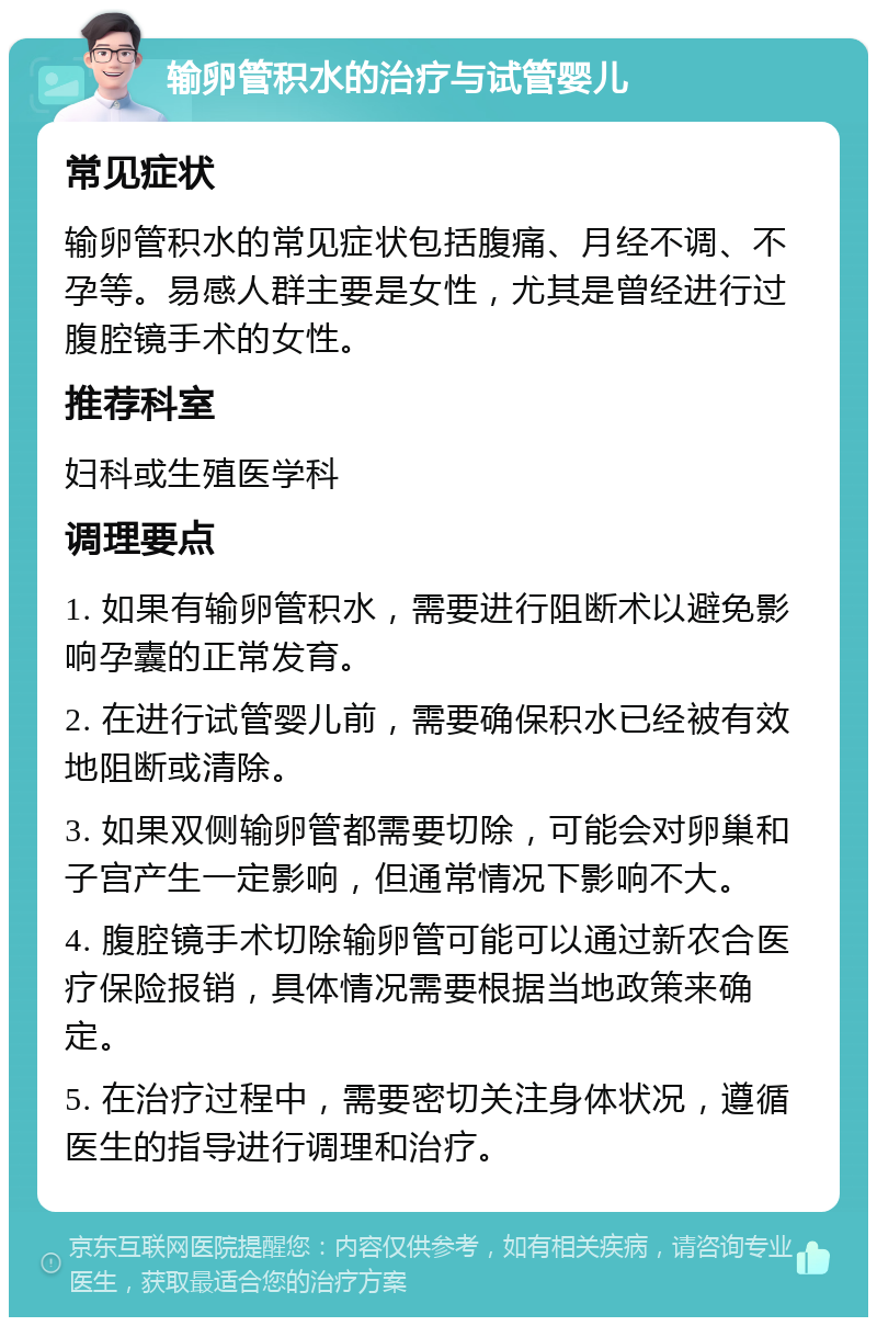 输卵管积水的治疗与试管婴儿 常见症状 输卵管积水的常见症状包括腹痛、月经不调、不孕等。易感人群主要是女性，尤其是曾经进行过腹腔镜手术的女性。 推荐科室 妇科或生殖医学科 调理要点 1. 如果有输卵管积水，需要进行阻断术以避免影响孕囊的正常发育。 2. 在进行试管婴儿前，需要确保积水已经被有效地阻断或清除。 3. 如果双侧输卵管都需要切除，可能会对卵巢和子宫产生一定影响，但通常情况下影响不大。 4. 腹腔镜手术切除输卵管可能可以通过新农合医疗保险报销，具体情况需要根据当地政策来确定。 5. 在治疗过程中，需要密切关注身体状况，遵循医生的指导进行调理和治疗。