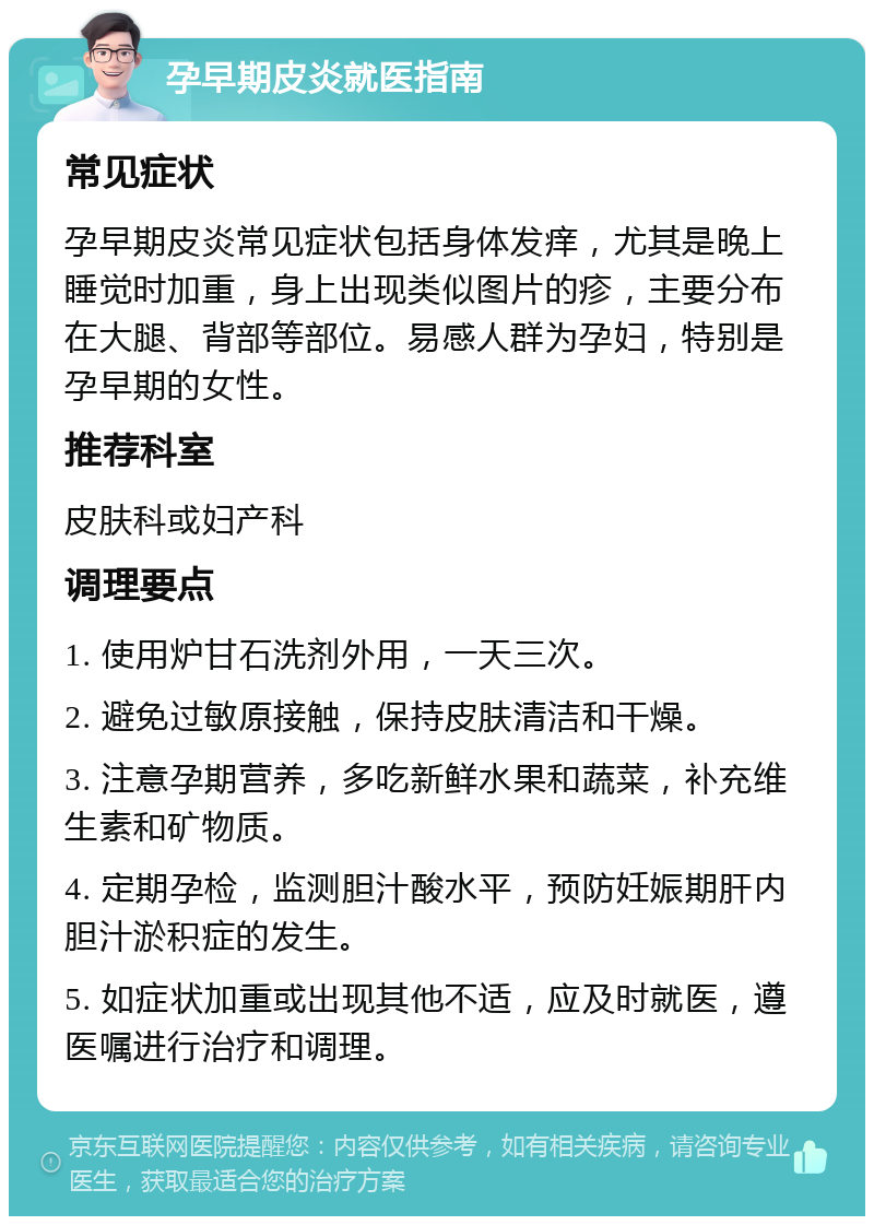 孕早期皮炎就医指南 常见症状 孕早期皮炎常见症状包括身体发痒，尤其是晚上睡觉时加重，身上出现类似图片的疹，主要分布在大腿、背部等部位。易感人群为孕妇，特别是孕早期的女性。 推荐科室 皮肤科或妇产科 调理要点 1. 使用炉甘石洗剂外用，一天三次。 2. 避免过敏原接触，保持皮肤清洁和干燥。 3. 注意孕期营养，多吃新鲜水果和蔬菜，补充维生素和矿物质。 4. 定期孕检，监测胆汁酸水平，预防妊娠期肝内胆汁淤积症的发生。 5. 如症状加重或出现其他不适，应及时就医，遵医嘱进行治疗和调理。