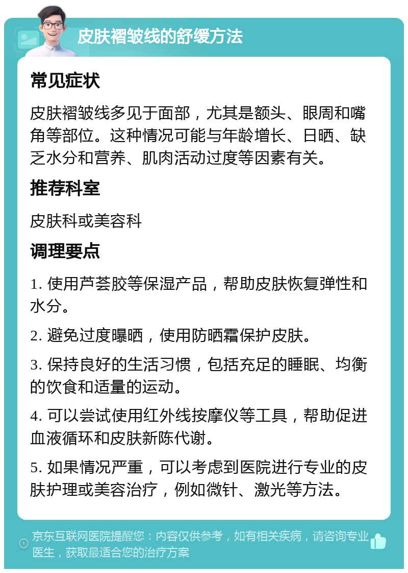 皮肤褶皱线的舒缓方法 常见症状 皮肤褶皱线多见于面部，尤其是额头、眼周和嘴角等部位。这种情况可能与年龄增长、日晒、缺乏水分和营养、肌肉活动过度等因素有关。 推荐科室 皮肤科或美容科 调理要点 1. 使用芦荟胶等保湿产品，帮助皮肤恢复弹性和水分。 2. 避免过度曝晒，使用防晒霜保护皮肤。 3. 保持良好的生活习惯，包括充足的睡眠、均衡的饮食和适量的运动。 4. 可以尝试使用红外线按摩仪等工具，帮助促进血液循环和皮肤新陈代谢。 5. 如果情况严重，可以考虑到医院进行专业的皮肤护理或美容治疗，例如微针、激光等方法。