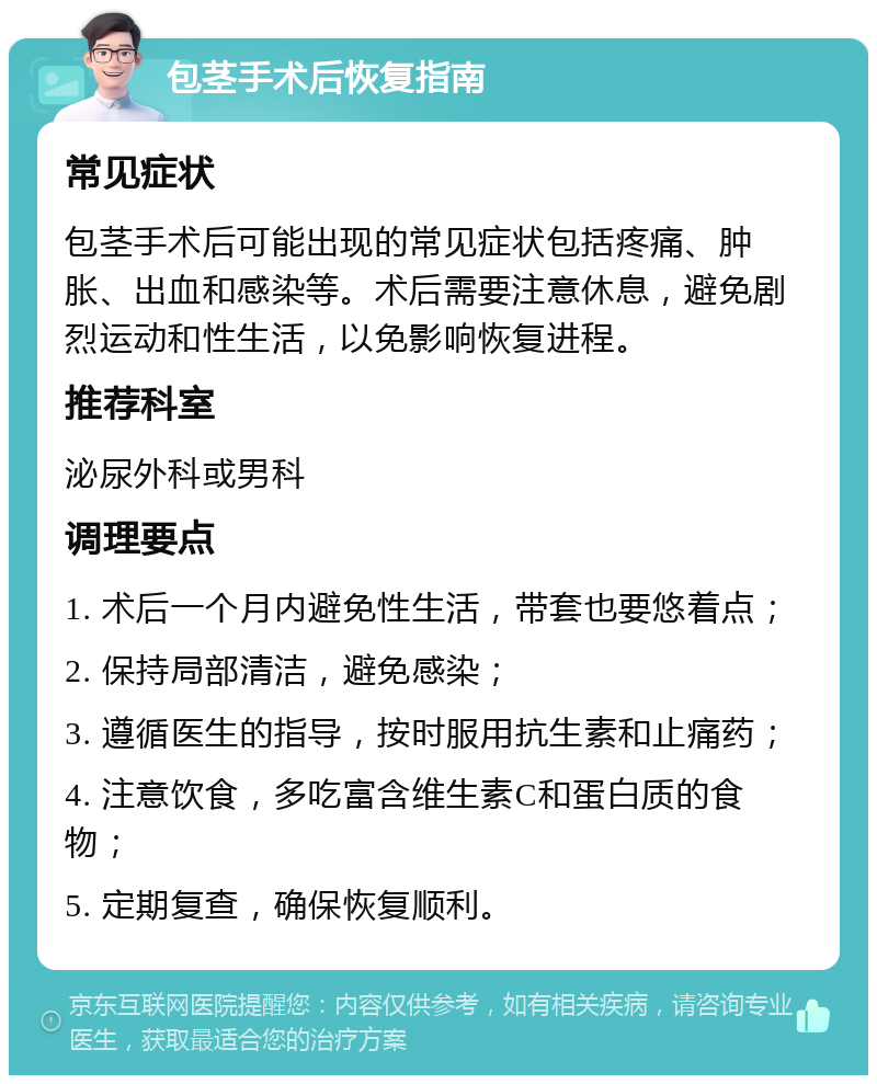 包茎手术后恢复指南 常见症状 包茎手术后可能出现的常见症状包括疼痛、肿胀、出血和感染等。术后需要注意休息，避免剧烈运动和性生活，以免影响恢复进程。 推荐科室 泌尿外科或男科 调理要点 1. 术后一个月内避免性生活，带套也要悠着点； 2. 保持局部清洁，避免感染； 3. 遵循医生的指导，按时服用抗生素和止痛药； 4. 注意饮食，多吃富含维生素C和蛋白质的食物； 5. 定期复查，确保恢复顺利。