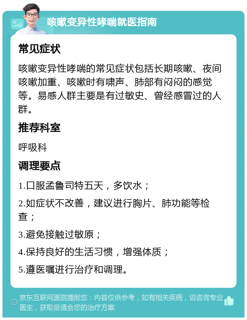 咳嗽变异性哮喘就医指南 常见症状 咳嗽变异性哮喘的常见症状包括长期咳嗽、夜间咳嗽加重、咳嗽时有啸声、肺部有闷闷的感觉等。易感人群主要是有过敏史、曾经感冒过的人群。 推荐科室 呼吸科 调理要点 1.口服孟鲁司特五天，多饮水； 2.如症状不改善，建议进行胸片、肺功能等检查； 3.避免接触过敏原； 4.保持良好的生活习惯，增强体质； 5.遵医嘱进行治疗和调理。