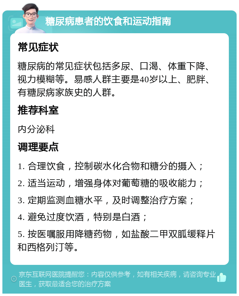 糖尿病患者的饮食和运动指南 常见症状 糖尿病的常见症状包括多尿、口渴、体重下降、视力模糊等。易感人群主要是40岁以上、肥胖、有糖尿病家族史的人群。 推荐科室 内分泌科 调理要点 1. 合理饮食，控制碳水化合物和糖分的摄入； 2. 适当运动，增强身体对葡萄糖的吸收能力； 3. 定期监测血糖水平，及时调整治疗方案； 4. 避免过度饮酒，特别是白酒； 5. 按医嘱服用降糖药物，如盐酸二甲双胍缓释片和西格列汀等。