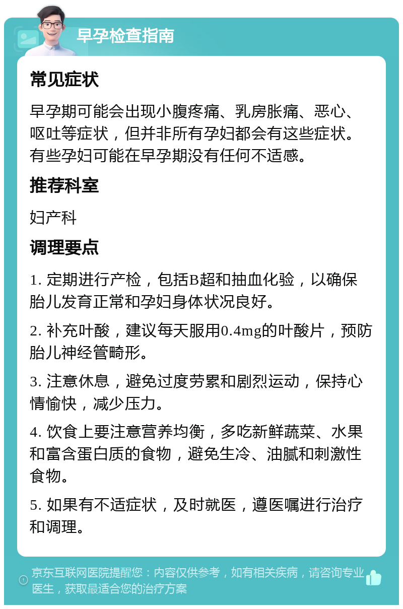 早孕检查指南 常见症状 早孕期可能会出现小腹疼痛、乳房胀痛、恶心、呕吐等症状，但并非所有孕妇都会有这些症状。有些孕妇可能在早孕期没有任何不适感。 推荐科室 妇产科 调理要点 1. 定期进行产检，包括B超和抽血化验，以确保胎儿发育正常和孕妇身体状况良好。 2. 补充叶酸，建议每天服用0.4mg的叶酸片，预防胎儿神经管畸形。 3. 注意休息，避免过度劳累和剧烈运动，保持心情愉快，减少压力。 4. 饮食上要注意营养均衡，多吃新鲜蔬菜、水果和富含蛋白质的食物，避免生冷、油腻和刺激性食物。 5. 如果有不适症状，及时就医，遵医嘱进行治疗和调理。