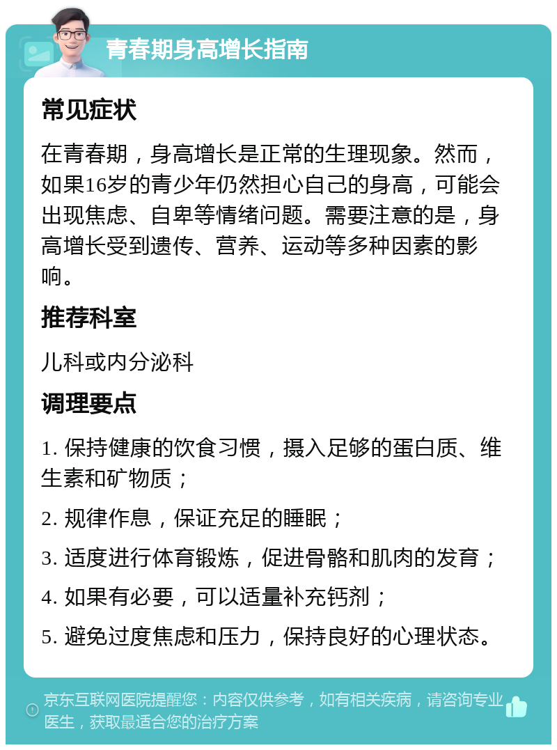 青春期身高增长指南 常见症状 在青春期，身高增长是正常的生理现象。然而，如果16岁的青少年仍然担心自己的身高，可能会出现焦虑、自卑等情绪问题。需要注意的是，身高增长受到遗传、营养、运动等多种因素的影响。 推荐科室 儿科或内分泌科 调理要点 1. 保持健康的饮食习惯，摄入足够的蛋白质、维生素和矿物质； 2. 规律作息，保证充足的睡眠； 3. 适度进行体育锻炼，促进骨骼和肌肉的发育； 4. 如果有必要，可以适量补充钙剂； 5. 避免过度焦虑和压力，保持良好的心理状态。