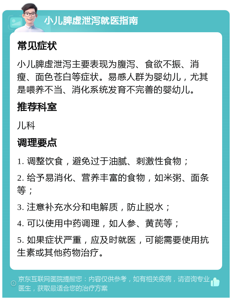 小儿脾虚泄泻就医指南 常见症状 小儿脾虚泄泻主要表现为腹泻、食欲不振、消瘦、面色苍白等症状。易感人群为婴幼儿，尤其是喂养不当、消化系统发育不完善的婴幼儿。 推荐科室 儿科 调理要点 1. 调整饮食，避免过于油腻、刺激性食物； 2. 给予易消化、营养丰富的食物，如米粥、面条等； 3. 注意补充水分和电解质，防止脱水； 4. 可以使用中药调理，如人参、黄芪等； 5. 如果症状严重，应及时就医，可能需要使用抗生素或其他药物治疗。