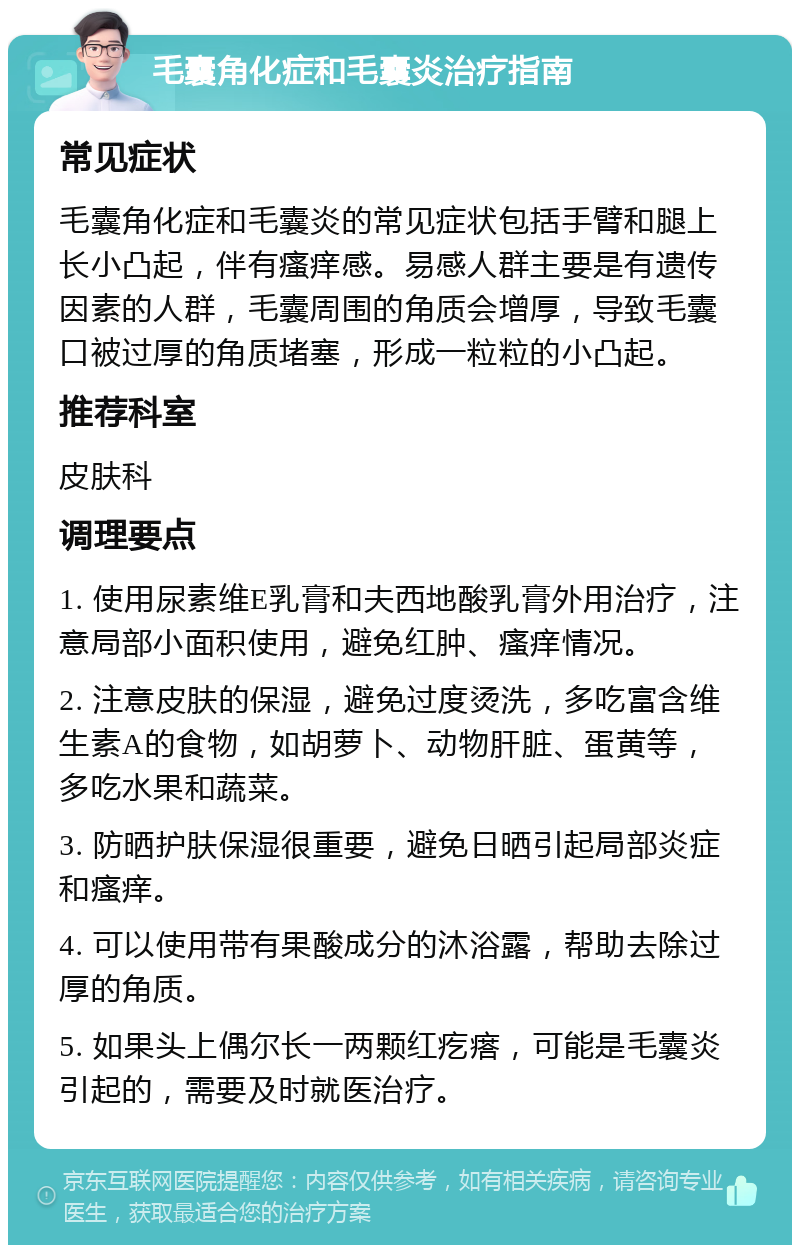 毛囊角化症和毛囊炎治疗指南 常见症状 毛囊角化症和毛囊炎的常见症状包括手臂和腿上长小凸起，伴有瘙痒感。易感人群主要是有遗传因素的人群，毛囊周围的角质会增厚，导致毛囊口被过厚的角质堵塞，形成一粒粒的小凸起。 推荐科室 皮肤科 调理要点 1. 使用尿素维E乳膏和夫西地酸乳膏外用治疗，注意局部小面积使用，避免红肿、瘙痒情况。 2. 注意皮肤的保湿，避免过度烫洗，多吃富含维生素A的食物，如胡萝卜、动物肝脏、蛋黄等，多吃水果和蔬菜。 3. 防晒护肤保湿很重要，避免日晒引起局部炎症和瘙痒。 4. 可以使用带有果酸成分的沐浴露，帮助去除过厚的角质。 5. 如果头上偶尔长一两颗红疙瘩，可能是毛囊炎引起的，需要及时就医治疗。