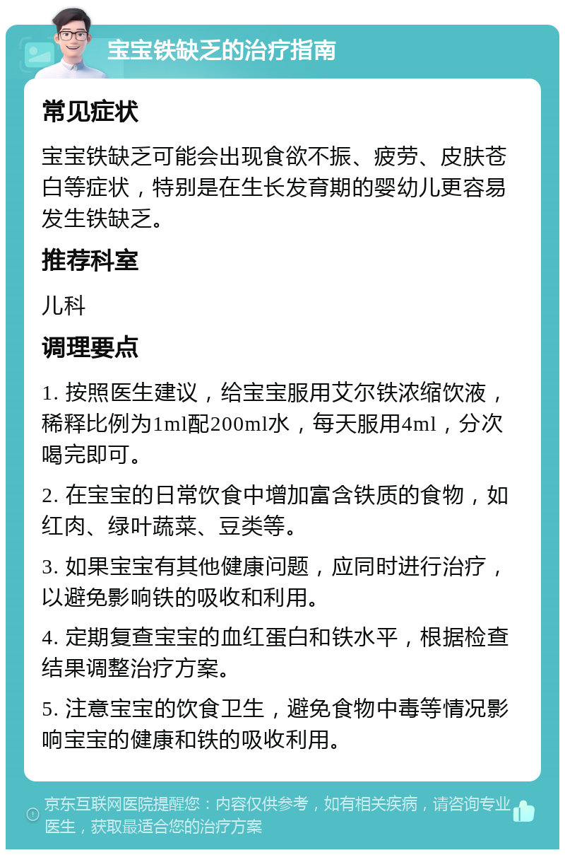 宝宝铁缺乏的治疗指南 常见症状 宝宝铁缺乏可能会出现食欲不振、疲劳、皮肤苍白等症状，特别是在生长发育期的婴幼儿更容易发生铁缺乏。 推荐科室 儿科 调理要点 1. 按照医生建议，给宝宝服用艾尔铁浓缩饮液，稀释比例为1ml配200ml水，每天服用4ml，分次喝完即可。 2. 在宝宝的日常饮食中增加富含铁质的食物，如红肉、绿叶蔬菜、豆类等。 3. 如果宝宝有其他健康问题，应同时进行治疗，以避免影响铁的吸收和利用。 4. 定期复查宝宝的血红蛋白和铁水平，根据检查结果调整治疗方案。 5. 注意宝宝的饮食卫生，避免食物中毒等情况影响宝宝的健康和铁的吸收利用。