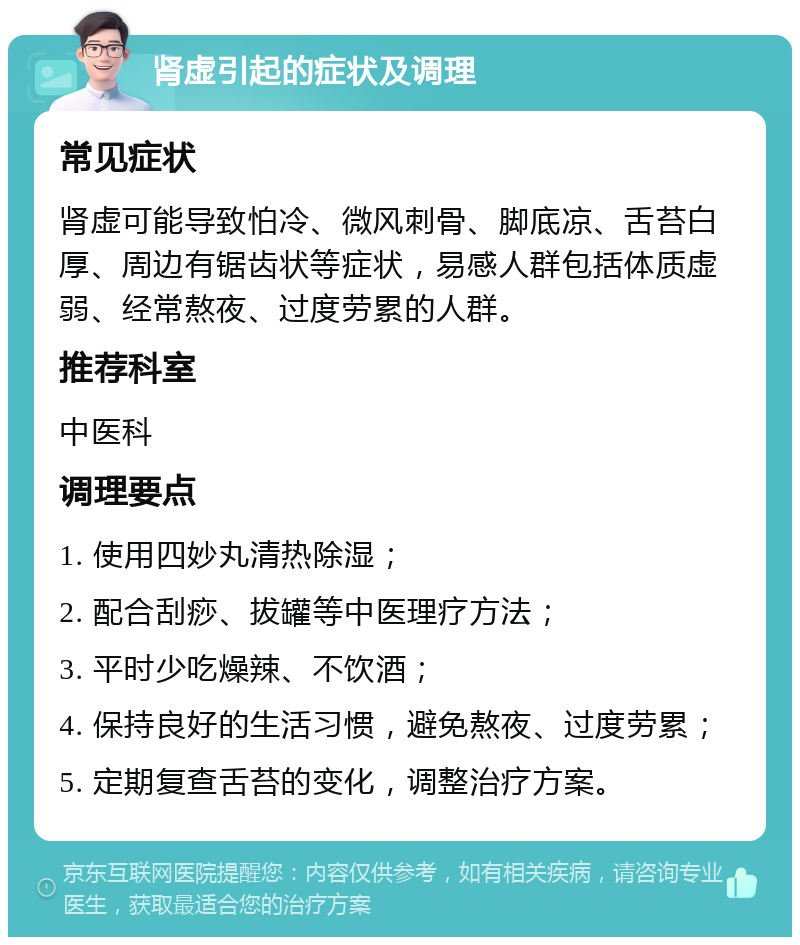 肾虚引起的症状及调理 常见症状 肾虚可能导致怕冷、微风刺骨、脚底凉、舌苔白厚、周边有锯齿状等症状，易感人群包括体质虚弱、经常熬夜、过度劳累的人群。 推荐科室 中医科 调理要点 1. 使用四妙丸清热除湿； 2. 配合刮痧、拔罐等中医理疗方法； 3. 平时少吃燥辣、不饮酒； 4. 保持良好的生活习惯，避免熬夜、过度劳累； 5. 定期复查舌苔的变化，调整治疗方案。