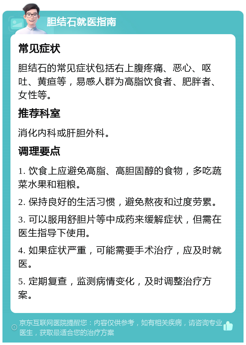 胆结石就医指南 常见症状 胆结石的常见症状包括右上腹疼痛、恶心、呕吐、黄疸等，易感人群为高脂饮食者、肥胖者、女性等。 推荐科室 消化内科或肝胆外科。 调理要点 1. 饮食上应避免高脂、高胆固醇的食物，多吃蔬菜水果和粗粮。 2. 保持良好的生活习惯，避免熬夜和过度劳累。 3. 可以服用舒胆片等中成药来缓解症状，但需在医生指导下使用。 4. 如果症状严重，可能需要手术治疗，应及时就医。 5. 定期复查，监测病情变化，及时调整治疗方案。