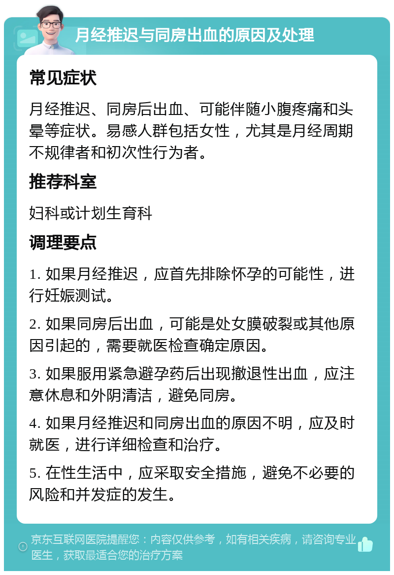 月经推迟与同房出血的原因及处理 常见症状 月经推迟、同房后出血、可能伴随小腹疼痛和头晕等症状。易感人群包括女性，尤其是月经周期不规律者和初次性行为者。 推荐科室 妇科或计划生育科 调理要点 1. 如果月经推迟，应首先排除怀孕的可能性，进行妊娠测试。 2. 如果同房后出血，可能是处女膜破裂或其他原因引起的，需要就医检查确定原因。 3. 如果服用紧急避孕药后出现撤退性出血，应注意休息和外阴清洁，避免同房。 4. 如果月经推迟和同房出血的原因不明，应及时就医，进行详细检查和治疗。 5. 在性生活中，应采取安全措施，避免不必要的风险和并发症的发生。