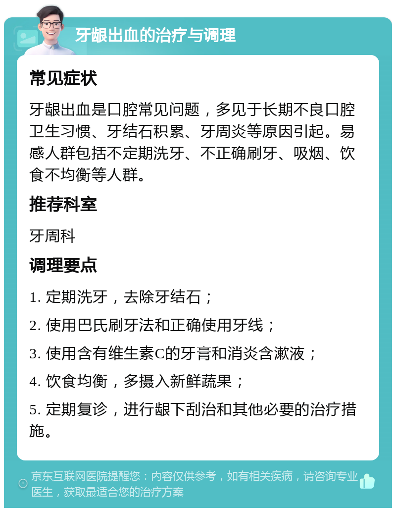 牙龈出血的治疗与调理 常见症状 牙龈出血是口腔常见问题，多见于长期不良口腔卫生习惯、牙结石积累、牙周炎等原因引起。易感人群包括不定期洗牙、不正确刷牙、吸烟、饮食不均衡等人群。 推荐科室 牙周科 调理要点 1. 定期洗牙，去除牙结石； 2. 使用巴氏刷牙法和正确使用牙线； 3. 使用含有维生素C的牙膏和消炎含漱液； 4. 饮食均衡，多摄入新鲜蔬果； 5. 定期复诊，进行龈下刮治和其他必要的治疗措施。