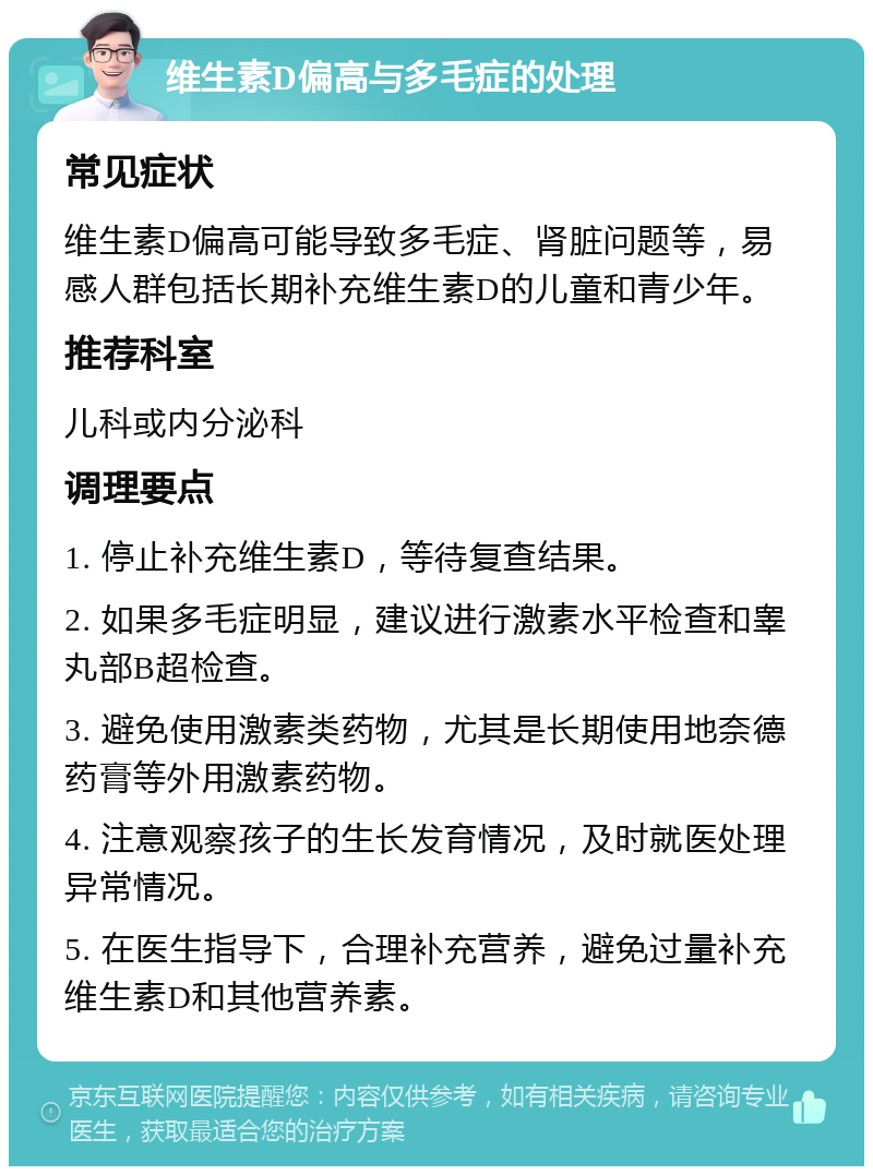 维生素D偏高与多毛症的处理 常见症状 维生素D偏高可能导致多毛症、肾脏问题等，易感人群包括长期补充维生素D的儿童和青少年。 推荐科室 儿科或内分泌科 调理要点 1. 停止补充维生素D，等待复查结果。 2. 如果多毛症明显，建议进行激素水平检查和睾丸部B超检查。 3. 避免使用激素类药物，尤其是长期使用地奈德药膏等外用激素药物。 4. 注意观察孩子的生长发育情况，及时就医处理异常情况。 5. 在医生指导下，合理补充营养，避免过量补充维生素D和其他营养素。